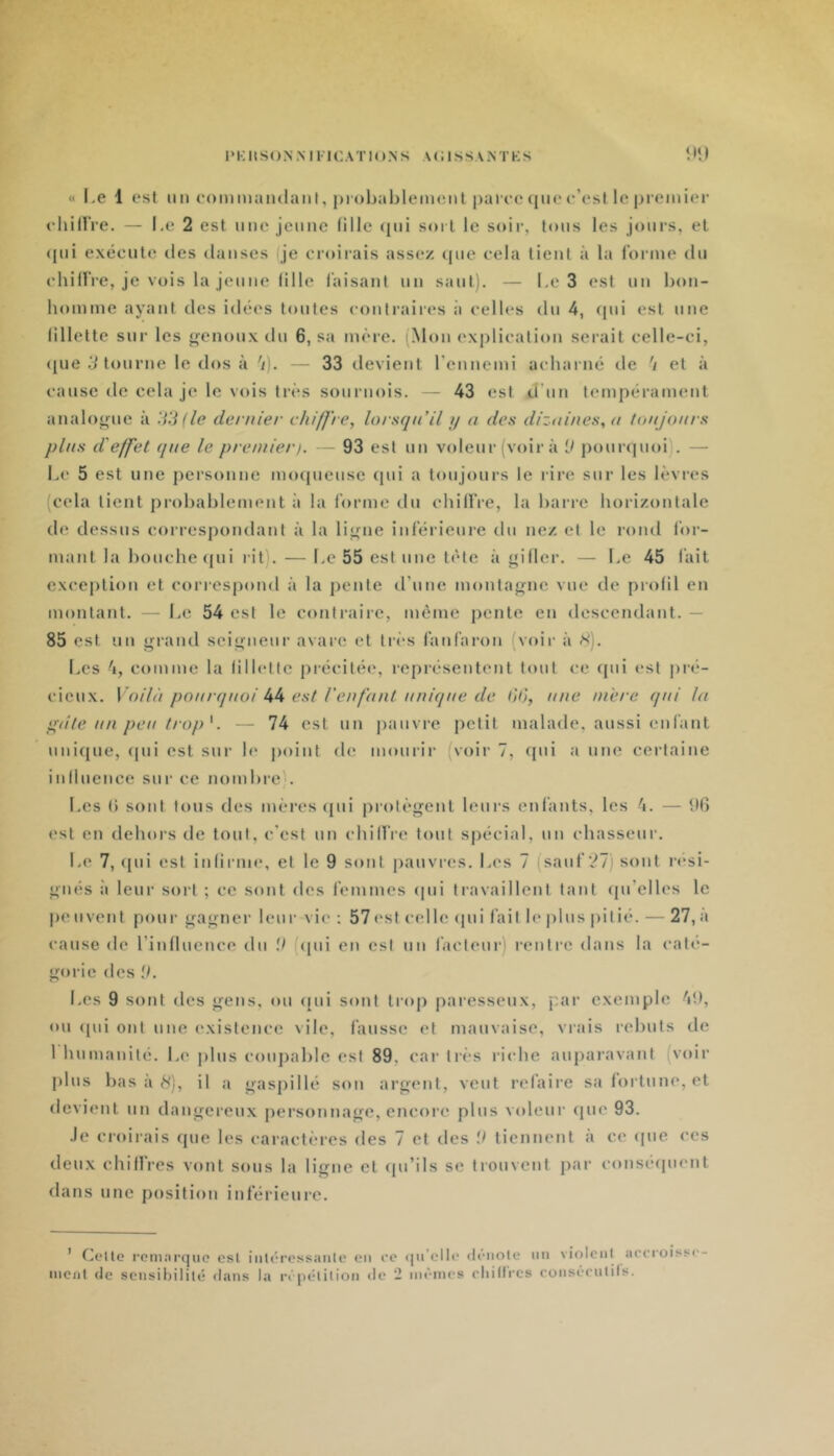 « Le 1 est im commaiulanl, ju'obahlemont |)arec (|iie e’esl le premier ehilIVe. — Le 2 est ime jeune lille <pii soi l le soir, tons les joiii’s, et ([iii exécute îles danses je croirais assez tpie cela tient à la forme du ehilfre, je vois la jeune lille faisant nn sant). — Le 3 est un bon- homme ayant des idées tontes contraires à celles dn 4, (pii est une lillette sur les «genoux dn 6, sa mère. (Mon explieation serait celle-ci, ({ue tourne le dos à 'ij. — 33 devient rennemi acharné de '/ et à cause de cela je le vois très sournois. — 43 est d’nn tempérament analojrne à dernier chiffre, lorsqu’il // n des dizni/ies, <i toujours plus d'effet que le premier). — 93 est nn voleur (voir à V pourquoi). — Le 5 est une personne mocpicnse (pii a lonjoiws le rire sur les lèvres (cela lient probablement ;i la forme dn ehilfre, la barre horizontale de dessus correspondant à la li<j^ne inférieure dn nez et le rond for- mant la bouche (jni rit). — Le 55 est une tète à giller. — Le 45 fait exception et correspond à la pente d’nne montajï'nc vue de piolil en montant. — Le 54 est le conli’aire, même pente en descendant. — 85 est nn grand seigneur avare et très fanfaron (voir à X). Les 4, comme la lillette précitéi', l•eprésentent tout (.-e (pii est pré- cieux. Voilà pourquoi kh est l'eufaut unique de liO, une ui'erc qui lu ij^dte un peu trop K — 74 est nn pauvre petit malade, aussi enfant niii({ne, (pii est sur le point de mourir (voir 7, (pii a une certaine inllnence sur ce nombre;. Les () sont Ions des mères <[ni prolègent leurs enfants, les 4. — 90 est en dehors de tout, c'est nn ehilfre tout spécial, nn chasseur. Le 7, (pii est inlirme, et le 9 sont pauvres. Les 7 (sauf'27) sont i'»*si- giiés à leur sort ; ce sont des femmes (pii travaillent tant cpi’elles le pe nvent ponr gagner leur vie ; 57 est celle (pii fait le jilns pitié. — 27, à cause de rinllnence dn il (<pii en est nn facteur) rentre dans la cali'- gorie des il. Les 9 sont des gens, on ([ni sont trop [naresseiix, j:ar exemple 49, on ([iii ont une existence vile, fausse et manvaise, vrais rebuts de 1 hnmaiiilé. Le jilns conj)abIe est 89, car très riche anpai’avant (voir pins bas à 8), il a gaspillé son argent, vent refaire sa lortnne, et devient nn dangereux personnage, encore pins v(denr (pie 93. Je croirais (pie les caractères des 7 et des il tiennent à ce cpie ces deux chilfres vont sons la ligne et (pi’ils se trouvent ])ar consérpient dans une position inférieure. ’ Celte remarque est inléressanle (.mi rc ipi’elle diMiote ini violciil arrroisse- ment de sensibilité dans la réjiétition île 2 mêmes rliilli'cs consérniils.