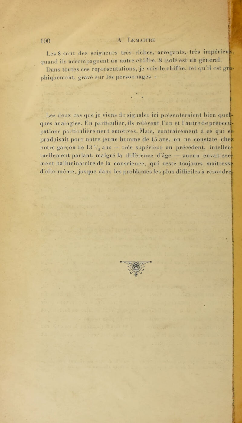 Les 8 sont des seigneurs très riches, arrogants, très impérieii^, quand ils accompagnent un anti'e chillVe. 8 isolé est un général, F Dans toutes ces représentations, je vois le chiirrc, tel ((u'il est grk- phiquement, giavé sur les pei'sonnages. » l l,es deux cas ({ue je viens tle signaler ici j)reseutei'aient bien (|ucli- (pies analogies. Kn |)articuliei‘, ils relèvent run et l’autre de prcocci - patious parlicnlièreineul émotives. Mais, coulrairement à ce qui s ? j)roduisait j)our notre jeune homme de l.~) ans, on ne constate che^ notre gar(,‘on de 18 ‘ ^ ans — ti'ès supérieur au précédent, intellec*- fuellement j)arlant, malgré la dillerenee d’àge — aucun envahissel ment hallucinatoire de la conscience, qui reste toujours maitress ; d’elle-mème, jusque dans les |)rohtèmes les plus dilhcilcs à résoudre