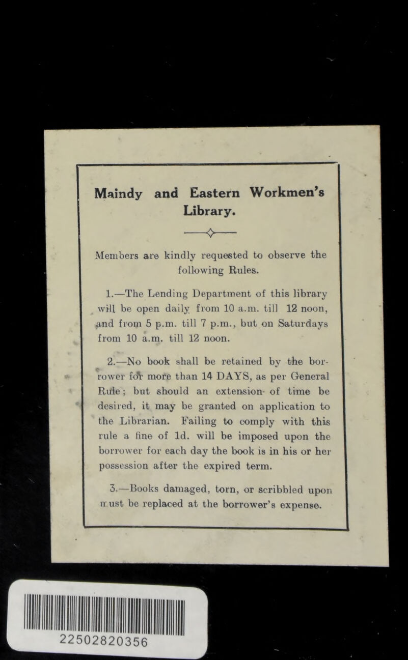 Maindy and Eastern Workmen’s Library. ❖ Members are kindly requested to observe the following Rules. 1. —The Lending Department of this library ^ will be open daily from 10 a.m. till 12 noon, find from 5 p.m. till 7 p.m., but on Saturdays from 10 a.m. till 12 noon. 2. —No book shall be retained by the bor- C rower fen- more than 14 DAYS, as per General Rule; but should an extension- of time be desired, it may be granted on application to the Librarian. Failing to comply with this rule a line of Id. will be imposed upon the borrower for each day the book is in his or her possession after the expired term. 3. —Books damaged, torn, or scribbled upon must be replaced at the borrower’s expense.