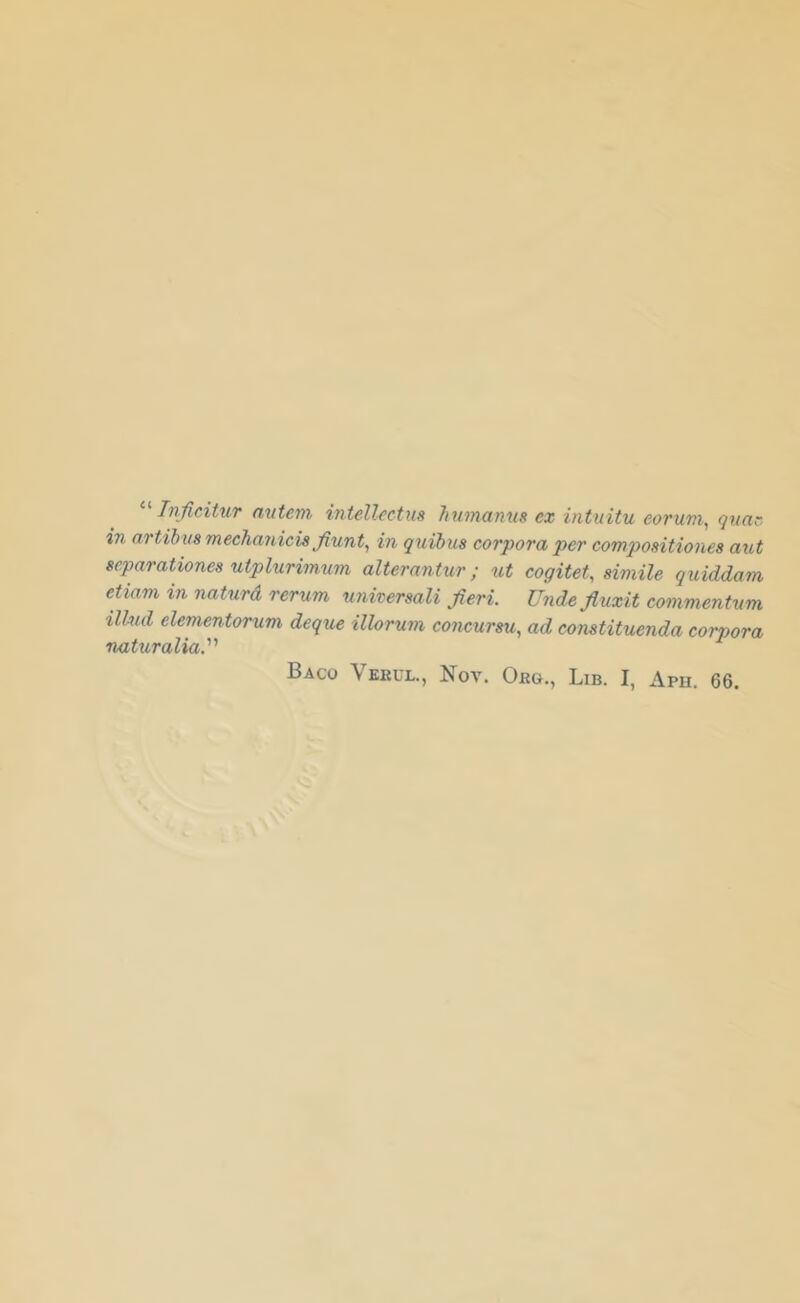 Tniieitur autem. intellectus hnmanus ex intuitu eorum^ qna~ in (iTtihvs mechanicis Jiunt^ in quibus corpora 'per co'mpositiones aut ecparationes utplurimum alterantur; ut cogitet, simile quiddam eUam in naturd rerum nniversali fieri. Unde fiuxit commentum ilhul elementorum deque illorum concursu., ad constituenda corpora naturalia.’’' Baco Veuul., Nov. Org., Lib. I, Aph. 66.