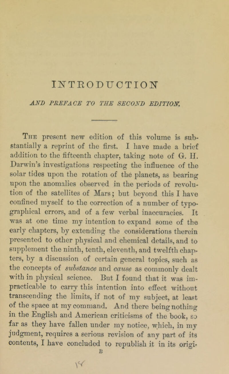 Ij^TEODUCTIOIT AND PREFACE TO THE SECOND EDITION. The present new edition of this volume is sub- stantially a reprint of the first. I have made a brief addition to the fifteenth chapter, taking note of G. II. Darwin’s investigations respecting the influence of the solar tides upon the rotation of the planets, as bearing upon the anomalies observed in the periods of revolu- tion of the satellites of Mars; but beyond this I have confined myself to the correction of a number of tvpo- graphical errors, and of a few verbal inaccuracies. It was at one time my intention to expand some of the early chapters, by extending the considerations therein presented to other physical and chemical details, and to supplement the ninth, tenth, eleventh, and twelfth chap- ters, by a discussion of certain general topics, such as the concepts of substance and cause as commonly dealt with in physical science. But I found that it was im- practicable to carry this intention into effect without transcending the limits, if not of my subject, at least of the space at my command. And there being nothing in the English and American criticisms of the book, so far as they have fallen under my notice, which, in my judgment, requires a serious revision of any part of its contents, I have concluded to republish it in its origi- is °