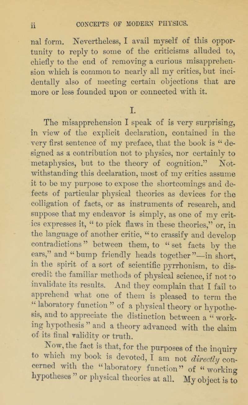 nal form. Nevertheless, I avail myself of this oppor- tunity to reply to some of the criticisms alluded to, chiefly to the end of removing a curious misapprehen- sion which is common to nearly all my critics, but inci- dentally also of meeting certain objections that are more or less founded upon or connected with it. I. The misapprehension I speak of is very surprising, in view of the explicit declaration, contained in the very first sentence of my preface, that the book is “ de- signed as a contribution not to physics, nor certainly to metaphysics, but to the theory of cognition.” Not- withstanding this declaration, most of my critics assume it to be my purpose to expose the shortcomings and de- fects of particular physical theories as devices for the colligation of facts, or as instruments of research, and suppose that my endeavor is simply, as one of my crit- ics expresses it, “ to pick flaws in these theories,” or, in the language of another critic, “ to crassify and develop contradictions ” between them, to “ set facts by the ears,” and “bump friendly heads together”—in short, in the spirit of a sort of scientific Pyrrhonism, to dis- credit the familiar methods of physical science, if not to invalidate its results. And they complain that I fail to apprehend what one of them is pleased to term the “ laboratory function ” of a physical theory or hypothe- sis, and to appreciate the distinction between a “ work- pothesis and a theory advanced with the claim of its final validity or tnith. Now, the fact is that, for the purposes of the inquiry to which my book is devoted, I am not directly con- cerned with the “laboratory function” of “working hypotheses ” or physical theories at all. My object is to