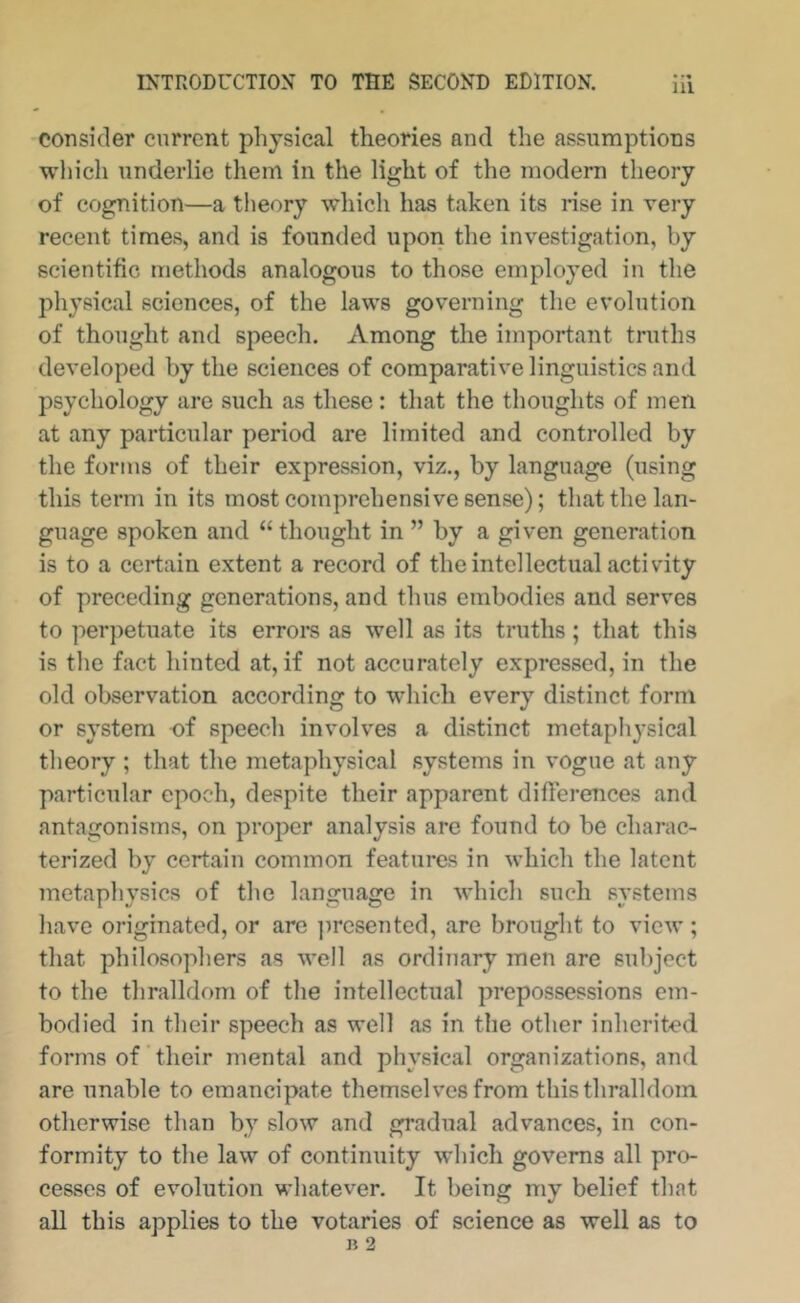 m consider current physical theories and the assumptions which underlie them in the light of the modern theory of cognition—a tlieory which has taken its rise in very recent times, and is founded upon the investigation, by scientific methods analogous to those employed iu tlie physical sciences, of the laws governing the evolution of thought and speech. Among the important truths developed by the sciences of comparative linguistics and psychology are such as these : that the thoughts of men at any particular period are limited and controlled by the forms of their expression, viz., by language (using this term in its most comprehensive sense); that the lan- guage spoken and “thought in ” by a given generation is to a certain extent a record of the intellectual activity of preceding generations, and thus embodies and serves to per])etuate its erroi’s as well as its truths; that this is the fact hinted at, if not accurately expressed, in the old observation according to which every distinct form or system of speech involves a distinct metaphysical theory ; that the metaphysical systems in vogue at any particular epoch, despite their apparent differences and antagonisms, on proper analysis are found to be charac- terized by certain common features in which the latent metaphysics of the language in which such systems have originated, or arc ])rcsented, are brought to view ; that philosophers as well as ordinary men are subject to the thralldom of the intellectual prepossessions em- bodied in their speech as well as in the other inherited forms of ’ their mental and physical organizations, and are unable to emancipate themselves from this thralldom otherwise than by slow and gradual advances, in con- formity to the law of continuity which governs all pro- cesses of evolution whatever. It being my belief that all this applies to the votaries of science as well as to