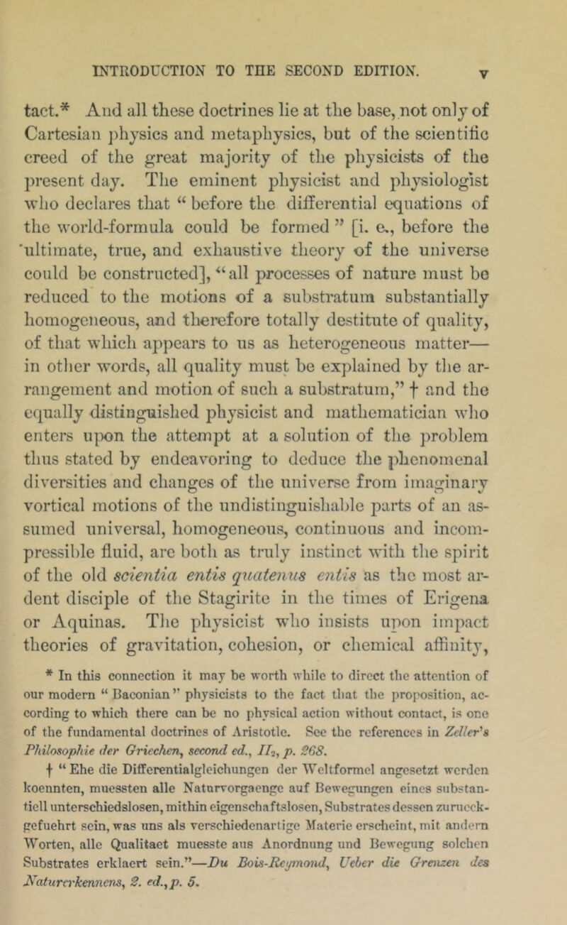 tact.* And all these doctrines lie at the base, not only of Cartesian j)hysics and metaphysics, but of the scientilic creed of the great majority of the physicists of the present day. The eminent physicist and physiologist who declares that “ before the differential c'qnations of the world-formula could be formed ” [i. e,, before the ’ultimate, true, and exhaustive theory of the universe could be constructed], all processes of nature must be reduced to the motions of a substratum substantially homogeneous, and therefore totally destitute of quality, of that which appears to us as heterogeneous matter— in other words, all quality must be explained by the ar- rangement and motion of such a substratum,” f and the equally distinguished physicist and mathematician who enters u]X)n the attempt at a solution of the ])roblem thus stated by endeavoring to deduce the phenomenal diversities and changes of the universe from imaginary vortical motions of the undistinguishable parts of an as- sumed universal, homogeneous, continuous and incom- pressible fluid, are both as truly instinct with the spirit of the old scientia entis quatenus entls as the most ar- dent disciple of the Stagirite in the times of Erigena or Aquinas. The physicist who insists upon impact theories of gravitation, cohesion, or chemical affinity, * In this connection it may be worth while to direct the attention of our modern “ Baconian ’’ physicists to the fact that the proposition, ac- cording to which there can be no physical action without contact, is one of the fundamental doctrines of Aristotle. Sec the references in Zeller's Philosophie der Griechen, second ed., IIi, p. 268. t “ Ehe die Differentialglcichungcn der Wcltformel angesetzt werden koennten, mucssten alle Naturvoi^aengc auf Bewegungen eincs substan- ticll unterschiedslosen, mithin cigenschaftslosen. Substrates dessen zunicck- gefuehrt scin, was uns als verschiedenartige Materie erscheint, mit andern Worten, alle Qualitact muesste aus Anordnung und Bewegung solchon Substrates erklacrt scin.”—Bu Bois-Rcymond, Ueber die Grenzen des Katuro'kennenSy 2. ed.,p. 5.