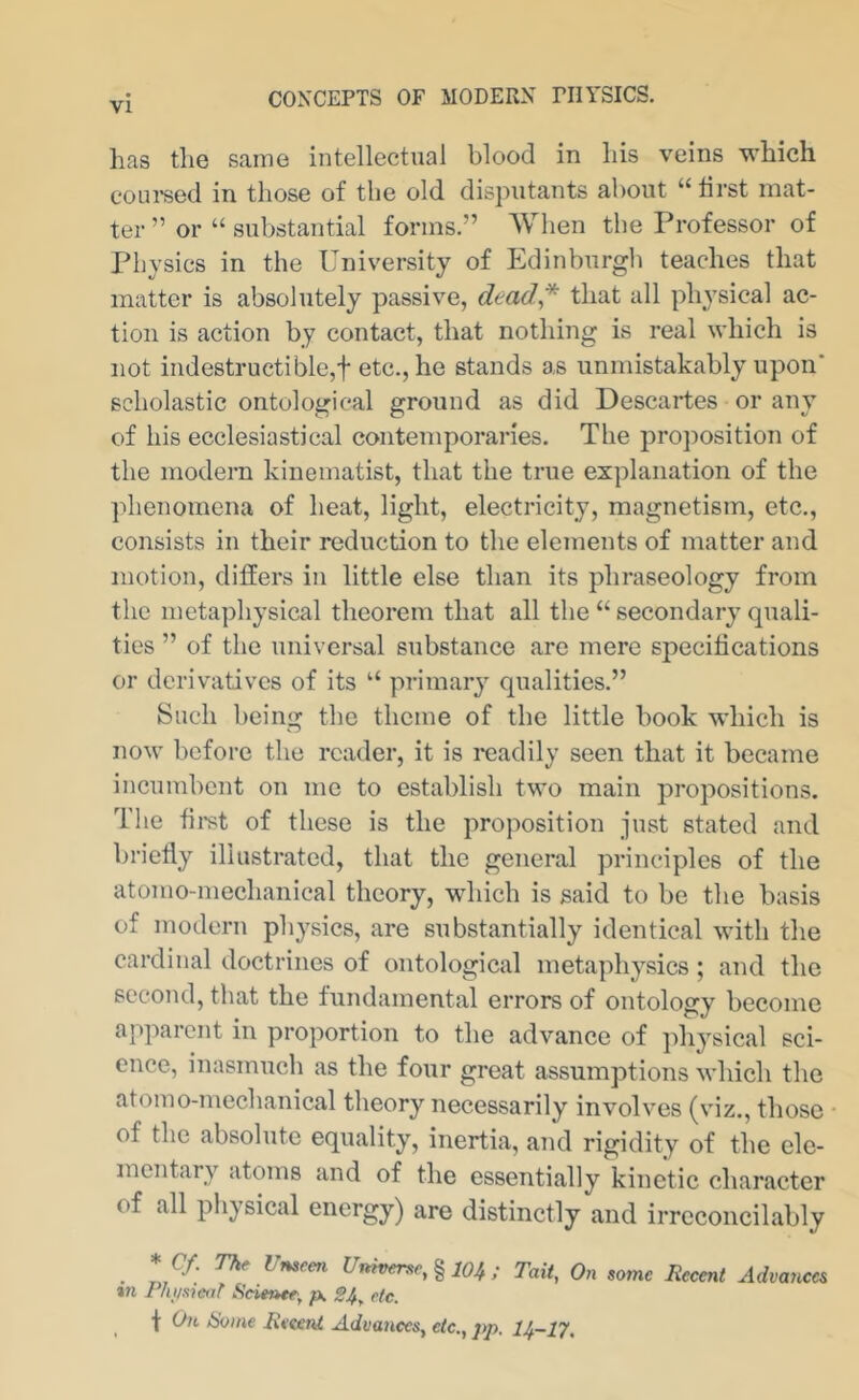 has the same intellectual blood in his veins which coui'sed in those of the old disputants about “ tirst mat- ter ” or “ substantial forms.” When the Professor of Physics in the University of Edinburgli teaches that matter is absolutely passive, dead* that all physical ac- tion is action by contact, that nothing is real which is not indestructible,t etc., he stands as unmistakably upon' scholastic ontological ground as did Descartes or any of his ecclesiastical contemporaries. The pro})osition of the modern kinematist, that the true explanation of the ]dienoraena of heat, light, electricity, magnetism, etc., consists in their reduction to the elements of matter and motion, differs in little else than its phraseology from the metaphysical theorem that all the “ secondary quali- ties ” of the universal substance arc mere specifications or derivatives of its “ primary qualities.” Such being the theme of the little book which is now before the reader, it is readily seen that it became incumbent on me to establish two main propositions. The fii-st of these is the proposition just stated and briefly illustrated, that the general principles of the atomo-mechanieal theory, which is said to be the basis of modern physics, are substantially identical with the cardinal doctrines of ontological metaphysics; and the second, that the fundamental errors of ontology become apparent in proportion to the advance of physical sci- ence, inasmuch as the four great assumptions which the atomo-mechanical theory necessarily involves (viz., those of the absolute equality, inertia, and rigidity of the ele- mentary atoms and of the essentially kinetic character of all physical energy) are distinctly and irreconcilably * Cf. Thr Unseen Universe, % 104; Tail, On some Recent Advances in Pluisicof Scienee, p. 24, etc. f On Home Recent Advances, etc., pp. 14-1^,