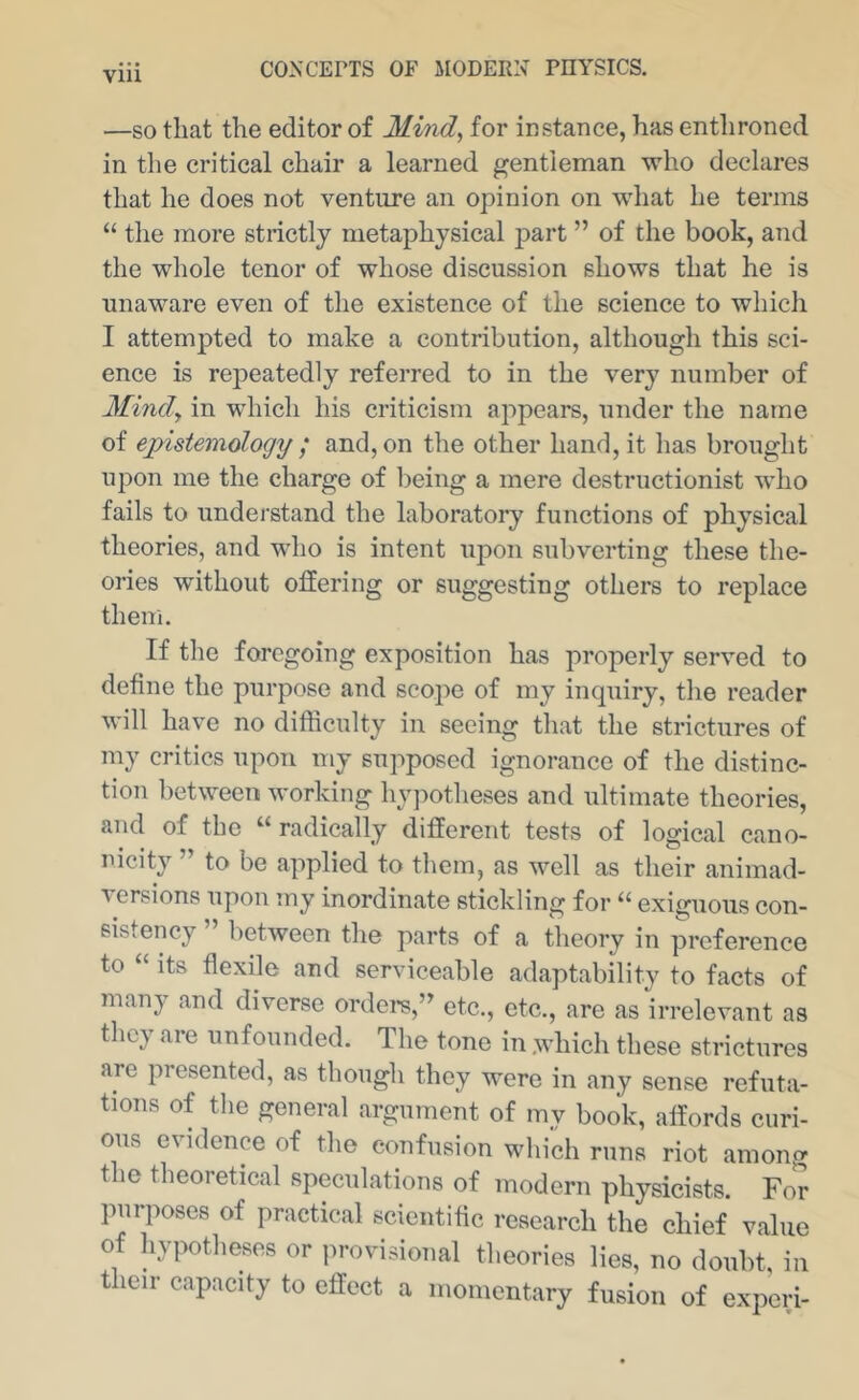 VIU —SO that the editor of Mind^ for instance, has enthroned in the critical chair a learned gentleman who declares that he does not venture an opinion on what he terms “ the more strictly metaphysical part ” of the book, and the whole tenor of whose discussion shows that he is unaware even of the existence of the science to which I attempted to make a contribution, although this sci- ence is repeatedly referred to in the very number of Mindy in which his criticism appears, under the name of epistemology ; and, on the other hand, it has brought upon me the charge of being a mere destructionist who fails to understand the laboratory functions of physical theories, and who is intent upon subverting these the- ories without offering or suggesting others to replace them. If the foregoing exposition has properly served to define the purpose and scope of my inquiry, the reader will have no difficulty in seeing that the strictures of my critics upon my supposed ignorance of the distinc- tion between working hypotheses and ultimate theories, and of the “ radically different tests of logical cano- nicity ” to be applied to them, as well as their animad- versions upon my inordinate stickling for exiguous con- sistency ” between the parts of a theory in preference to “ its flexile and serviceable adaptability to facts of many and diverse orders,” etc., etc., are as irrelevant as they are unfounded. The tone in .which these strictures are presented, as though they were in any sense refuta- tions of the general argument of my book, affords curi- ous evidence of the confusion which runs riot among the theoretical speculations of modern physicists. For purposes of practical scientific research the chief value of hypotheses or jirovisional theories lies, no doubt, in their capacity to effect a momentary fusion of experi-