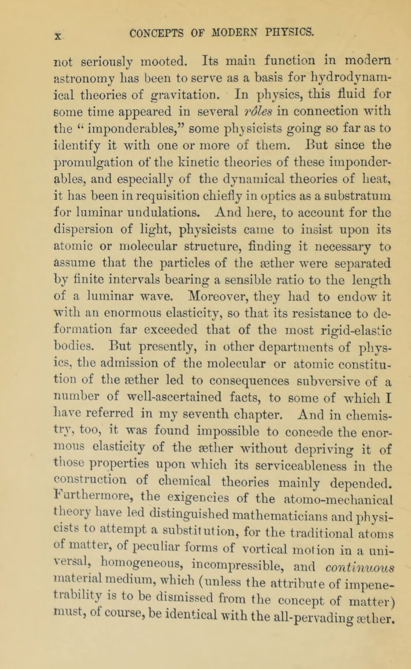 not seriously mooted. Its main function in modern astronomy has been to serve as a basis for hydrodynam- ical theories of gravitation. In physics, this fluid for some time appeared in several roles in connection with the “ imponderables,” some physicists going so far as to identify it with one or more of them. But since the ])romulgation of the kinetic theories of these imponder- ables, and especially of the dynamical theories of heat, it has been in requisition chiefly in optics as a substratum for luminar undulations. And here, to account for the dispersion of light, physicists came to insist upon its atomic or molecular structure, finding it necessary to assume that the particles of the aether were separated by finite intervals bearing a sensible ratio to the length of a luminar wave. Moreover, they had to endow it with an enormous elasticity, so that its resistance to de- formation far exceeded that of the most rigid-elastic bodies. But presently, in other departments of phys- ics, the admission of the molecular or atomic constitu- tion of the aether led to consequences subversive of a number of well-ascertained facts, to some of which I have referred in my seventh chapter. And in chemis- try, too, it was found impossible to concede the enor- mous elasticity of the sether without depriving it of those properties upon which its serviceableness in the constiuction of chemical theories mainly depended, lurtheimore, the exigencies of the atomo-mechanical theoiy have led distinguished mathematicians and physi- cists to attempt a substitution, for the traditional atoms of matter, of peculiar forms of vortical motion in a uni- veisal, homogeneous, incompressible, and continuous material medium, which (unless the attribute of impene- trability is to be dismissed from the concept of matter) must, of course, be identical with the all-pervading cether.