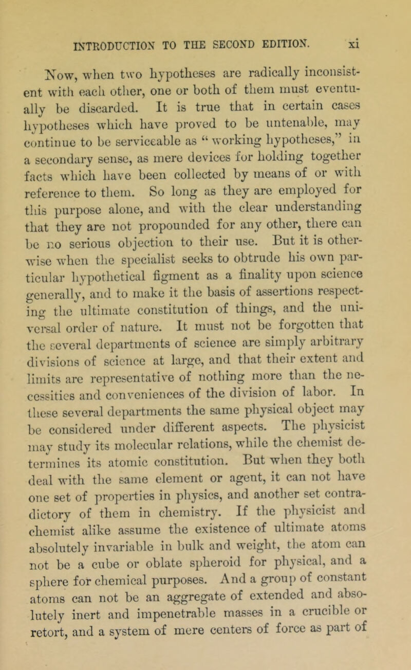 Xow, wlien two hypotheses are radically inconsist- ent with each otlier, one or both of them must ev'entii- ally be discarded. It is true that in certain cases hypotheses which have proved to be untenable, may continue to be serviceable as “ working hypotheses,” in a secondary sense, as mere devices for holding together facts which have been collected by means of or with reference to them. So long as they are employed for this purpose alone, and with the clear understanding that they are not propounded for any other, there can be no serious objection to their use. But it is other- wise when the specialist seeks to obtrude his ow n par- ticular hypothetical figment as a finality upon science generally, and to make it the basis of assertions respect- ing the ultimate constitution of things, and the uni- vcreal order of nature. It must not be forgotten that the several departments of science are simply arbitrary divisions of science at large, and that their extent aiul limits arc representative of nothing more than the ne- cessities and conveniences of the division of labor. In these several departments the same physical object may be considered under different aspects. The physicist may study its molecular relations, while the chemist de- termines its atomic constitution. But when they both deal w'ith the same clement or agent, it can not have one set of properties in physics, and another set contra- dictory of them in chemistry. If the physicist and chemist alike assume the existence of ultimate atoms absolutely invariable in bulk and weight, the atom can not be a cube or oblate spheroid for physical, and a sphere for chemical purposes. And a group of constant atoms can not be an aggregate of extended and abso- lutely inert and impenetrable masses in a crucible or retort, and a system of mere centers of force as part of