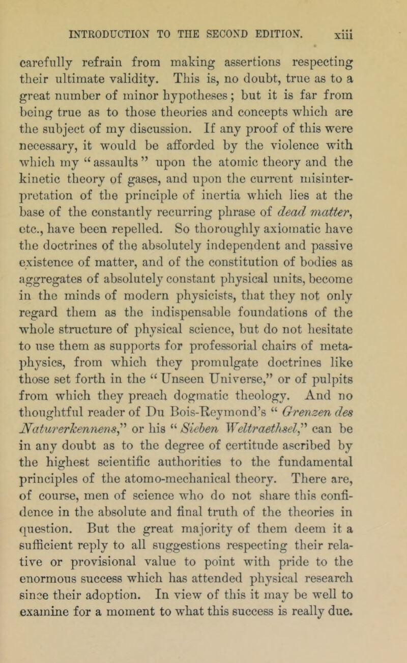 carefully refrain from making assertions respecting their ultimate validity. This is, no doubt, true as to a great number of minor hypotheses; but it is far from being true as to those theories and concepts which are the subject of my discussion. If any proof of this were necessary, it would be afforded by the violence with which my “ assaults ” upon the atomic theory and the kinetic theory of gases, and upon the current misinter- pretation of the principle of inertia which lies at the base of the constantly recurring phrase of dead matter^ etc., have been repelled. So thoroughly axiomatic have the doctrines of the absolutely independent and passive existence of matter, and of the constitution of bodies as aggregates of absolutely constant physical units, become in the minds of modern physicists, that they not only regard them as the indispensable foundations of the whole structure of physical science, but do not hesitate to use them as supports for professorial chairs of meta- physics, from which they promulgate doctrines like those set forth in the “ Unseen Universe,” or of pulpits from which they preach dogmatic theology. And no thoughtful reader of Du Bois-Ucymond’s “ Grenzen des Naturerkennem^'^ or his “ Siehen Weltraethsel,^'* can be in any doubt as to the degree of certitude ascribed by the highest scientific authorities to the fundamental principles of the atomo-mechanical theory. There are, of course, men of science who do not share this confi- dence in the absolute and final truth of the theories in question. But the great majority of them deem it a sufficient reply to all suggestions respecting their rela- tive or provisional value to point with pride to the enormous success which has attended physical research since their adoption. In view of this it may be well to examine for a moment to what this success is really due.