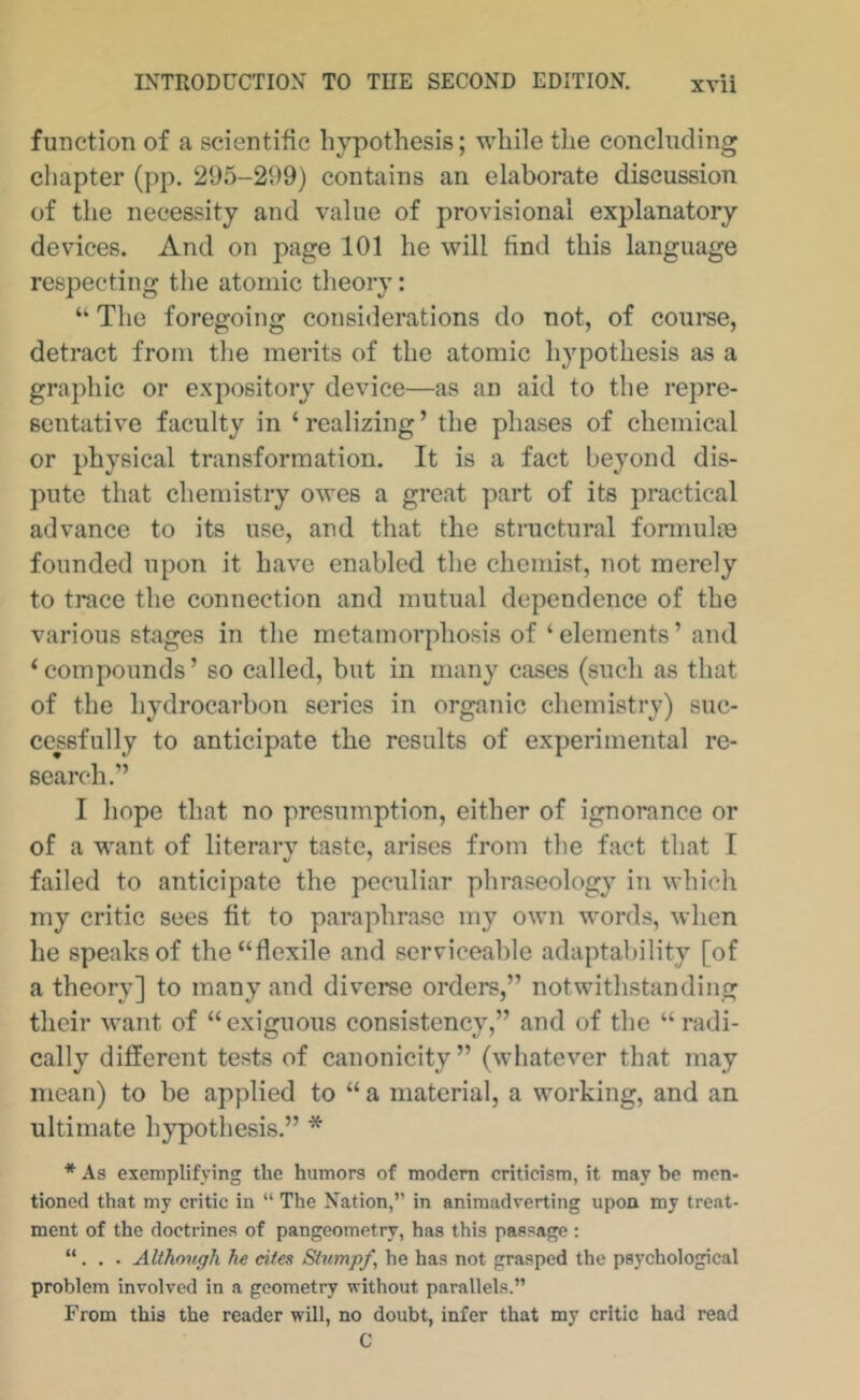 function of a scientific hypothesis; while the concluding chapter (pp. 295-299) contains an elaborate discussion of the necessity and value of provisional explanatory devices. And on page 101 he will find this language respecting the atomic theory: “ The foregoing considerations do not, of coui'se, detract from the merits of the atomic hypothesis as a graphic or expository device—as an aid to the repre- sentative faculty in ‘realizing’ the phases of chemical or physical transformation. It is a fact beyond dis- pute that chemistry owes a great part of its practical advance to its use, and that the structural fonnulce founded upon it have enabled the chemist, not merely to trace the connection and mutual dependence of the various stages in the metamorphosis of‘elements’and ‘compounds’ so called, but in many cases (such as that of the hydrocarbon series in organic chemistry) suc- cessfully to anticipate the results of experimental re- search.” I hope that no presumption, either of ignorance or of a want of literary taste, arises from the fact that I failed to anticipate the peculiar phraseology in which my critic sees fit to paraphrase my own words, when he speaks of the “flexile and serviceable adaptability [of a theory] to many and diverse orders,” notwithstanding their want of “exiguous consistency,” and of the “radi- cally different tests of canonicity” (whatever that may mean) to be applied to “ a material, a working, and an ultimate hypothesis.” * * As exemplifying the humors of modem criticism, it may be men- tioned that my critic in “ The Nation,” in animadverting upon my treat- ment of the doctrines of pangeometry, has this passage : “. . . Although he cites Stumpf, he has not grasped the psychological problem Involved in a geometry without parallels.” From this the reader will, no doubt, infer that my critic had read C