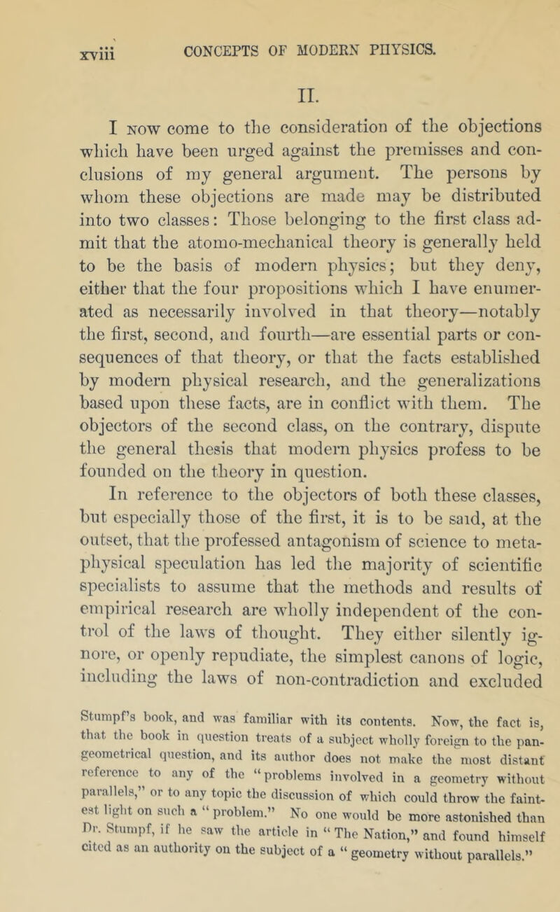 11. I NOW come to the consideration of the objections which have been urged against the premisses and con- clusions of ray general argument. The persons by whojn these objections are made may be distributed into two classes: Those belonging to the first class ad- mit that the atomo-mechanical theory is generally held to be the basis of modern physics; but they deny, either that the four propositions which I have enumer- ated as necessarily involved in that theory—notably the first, second, and fourth—are essential parts or con- sequences of that theory, or that the facts established by modern physical research, and the generalizations based upon these facts, are in conflict with them. The objectors of the second class, on the contrary, dispute the general thesis that modern physics profess to be founded on the theory in question. In reference to the objectors of both these classes, but especially those of the first, it is to be said, at the outset, that the professed antagonism of science to meta- physical speculation has led the majority of scientific specialists to assume that the methods and results of empirical research are wholly independent of the con- trol of the laws of thought. They either silently ig- nore, or openly repudiate, the simplest canons of logic, including the laws of non-contradiction and excluded Stumpf 3 book, and was familiar with its contents. Now, the fact is, that the book in question treats of a subject wholly foreign to the pan- geometrical question, and its author does not make the most distant reference to any of the “problems involved in a geometry without parallels,” or to any topic the discussion of which could throw the faint- est light on such a “ problem.” No one would be more astonished than Dr. Stumpf, if he saw the article in “The Nation,” and found himself cited as an authority on the subject of a “ geometry without parallels.”