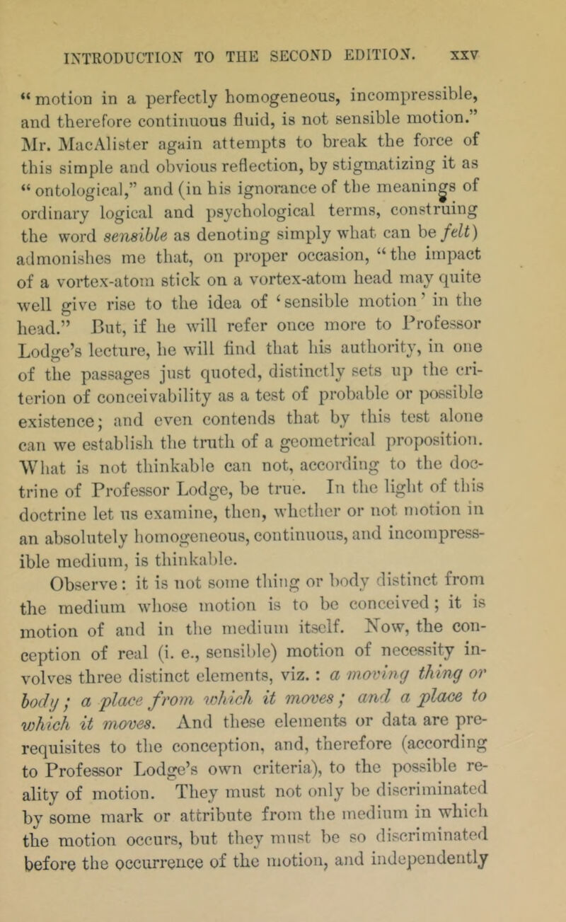 “ motion in a perfectly homogeneous, incompressible, and therefore continuous fluid, is not sensible motion.” Mr. MacAlister again attempts to break the force of this simple and obvious reflection, by stigmatizing it as “ ontological,” and (in his ignorance of the meanings of ordinary logical and psychological terms, construing the word sensible as denoting simply what can he felt) admonishes me that, on proper occasion, “the impact of a vortex-atom stick on a vortex-atom head may quite well give rise to the idea of ‘sensible motion’ in the head.” But, if he will refer once more to Professor Lodge’s lecture, he will And that his authority, in one of the passages just quoted, distinctly sets up the cri- terion of conceivability as a test of probable or possible existence j and even contends that by this test alone can we establish the tnith of a geometrical proposition. What is not thinkable can not, according to the doc- trine of Professor Lodge, be true. In the light of this doctrine let us examine, then, whether or not motion in an absolutely homogeneous, continuous, and incompress- ible medium, is thinkable. Observe: it is not some thing or body distinct from the medium whose motion is to bo conceived ; it is motion of and in the medium itself. Now, the con- ception of real (i. e., sensible) motion of necessity in- volves three distinct elements, viz.: a moving thing or body; a flace from which it moves; and a jplace to vMch it moves. And these elements or data are pre- requisites to the conception, and, therefore (according to Professor Lodge’s own criteria), to the possible re- ality of motion. They must not only be discriminated by some mark or attribute from the medium in which the motion occurs, but they must be so discriminated before the occurrence of the motion, and independently