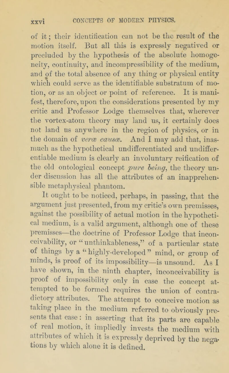 of it; their ideiititicatioii can not be the result of the motion itself. But all this is expressly negatived or precluded by the hypothesis of the absolute homoge- neity, continuity, and incompressibility of the medium, and of the total absence of any thing or physical entity which could serve as the identiliable substratum of mo- tion, or as an object or point of reference. It is mani- fest, therefore, upon the considerations presented by my critic and Professor Lodge themselves that, wherever the vortex-atom theory may land us, it certainly does not land ns anywhere in the region of physics, or in the domain of verce causce. And I may add that, inas- much as the hypothetical undifferentiated and undiffer- entiable medium is clearly an involuntary reiffcation of the old ontological concept pure heing^ the theory un- der discussion has all the attributes of an inapprehen- sible metaphysical jihantom. It ought to be noticed, perhaps, in passing, that the argument just jn’esented, from my critic’s own premisses, against the possibility of actual motion in the hypotheti- cal medium, is a valid argument, although one of these })reinisses—the doctrine of Professor Lodge that incon- ceivability, or “ nnthinkableness,” of a particular state of things by a “highly-developed” mind, or group of minds, is proof of its impossibility—is unsound. As I have shown, in the ninth chapter, inconceivability is pi oof of impossibility only in case the concept at- tempted to be formed reipiires the union of contra- dictory attributes. The attempt to conceive motion as taking place in the medium referred to obviously ]n’c- sents that case: in asserting that its parts are capable of real motion, it impliedly invests the medium with attributes of which it is expressly deprived by the nega- tions by which alone it is detined. ^