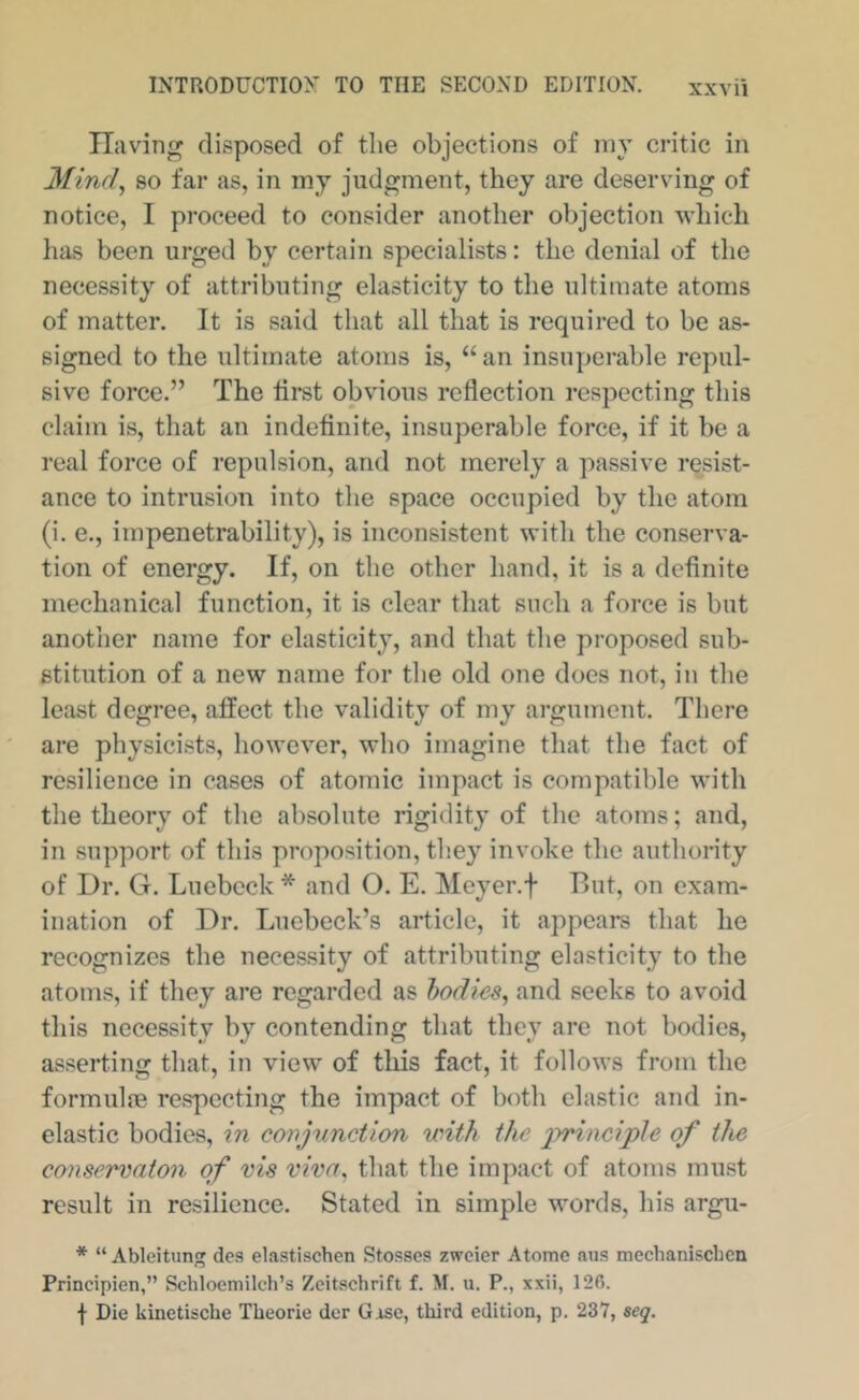 Tljiving disposed of the objections of iny critic in Mind^ so far as, in my judgment, they are deserving of notice, I proceed to consider another objection which has been urged by certain specialists: the denial of the necessity of attributing elasticity to the ultimate atoms of matter. It is said that all that is required to be as- signed to the ultimate atoms is, “ an insuperable repul- sive force.” The tiret obvious reflection respecting this claim is, that an indefinite, insuperable force, if it be a real force of repulsion, and not merely a passive resist- ance to intrusion into the space occupied by the atom (i. e., impenetrability), is inconsistent with the conserva- tion of energy. If, on the other hand, it is a definite mechanical function, it is clear that such a force is but another name for elasticity, and that the proposed sub- stitution of a new name for the old one does not, in the least degree, affect the validity of my argument. There are physicists, however, who imagine that the fact of resilience in cases of atomic impact is compatible with the theory of the absolute rigidity of the atoms; and, in support of this proposition, they invoke the authority of Dr. G. Luebeck * and O. E. Meyer.f But, on exam- ination of Dr. Luebeck’s article, it appears that he recognizes the necessity of attributing elasticity to the atoms, if they are regarded as bodies, and seeks to avoid this necessity by contending that they are not bodies, asserting that, in view of this fact, it follows from the formulae respecting the impact of both clastic and in- elastic bodies, in conjunction with the 2y^iociple of the conservaton of vis viva, that the impact of atoms must result in resilience. Stated in simple words, his argu- * “ Ableitung des elastischen Stosses zwcier Atomc nus mechaniscben Principien,” Schloemileh’s Zeitschrift f. M. u. P., xxii, 126. t Die kinetiscbe Theorie der Gise, third edition, p. 237, seq.