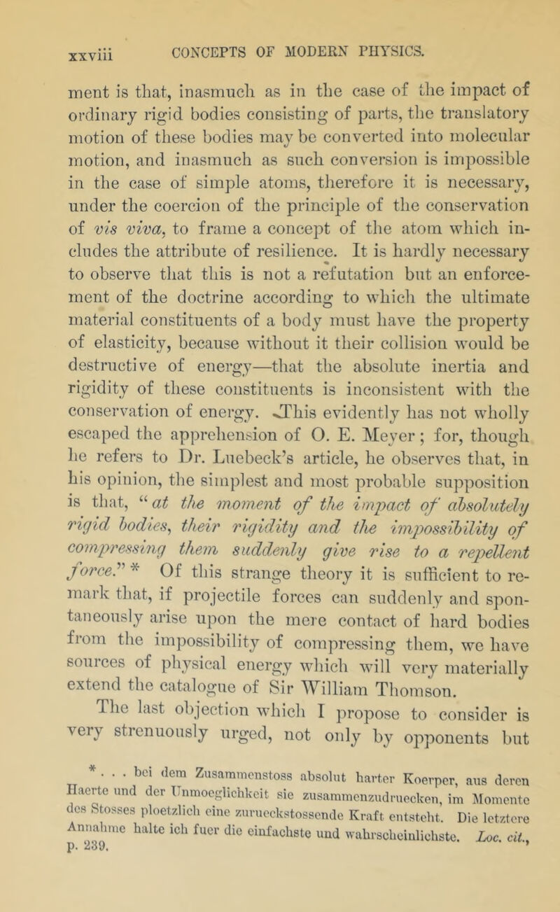 XXVlll ment is that, inasmuch as in the case of the impact of ordinary rigid bodies consisting of parts, tlie translatory motion of these bodies may be converted into molecular motion, and inasmuch as such conversion is impossible in the case of simple atoms, therefore it is necessary, under the coercion of the principle of the conservation of vis viva, to frame a concept of the atom which in- cludes the attribute of resilience. It is hardly necessary to observe that this is not a refutation but an enforce- ment of the doctrine according to which the ultimate material constituents of a body must have the property of elasticity, because without it their collision would be destructive of energy—that the absolute inertia and rigidity of these constituents is inconsistent with the conservation of energy. >This evidently has not wholly escaped the apprehension of O. E. Meyer; for, though he refers to Dr. Luebeck’s article, he observes that, in his opinion, the simplest and most probable supposition is that, “ at the moment of the impact of absolutely rigid bodies, their rigidity and the impossihility of compressing them suddenly give rise to a repellent force.'’'' * Of this strange theory it is sufficient to re- mark that, if projectile forces can suddenly and spon- taneously arise upon the mere contact of hard bodies from tlie impossibility of compressing them, we have 60111 ces of physical energy which will very materially extend the catalogue of Sir William Thomson. The last objection which I propose to consider is very strenuously urged, not only by opponents but * . . . bci (lem Zusammonstoas absolut barter Koerper, axis deren Ilaerte und dcr Unmocslichkcit sie zusammcnzudrueckon, im Momentc dc8 Stosses ploetzlich cine zuruockstossende Kraft ontstcht. Die let/tore Annahnie halte ich fucr die einfaebste uud xvabrscboiiilicbsto. Loc. ciL,