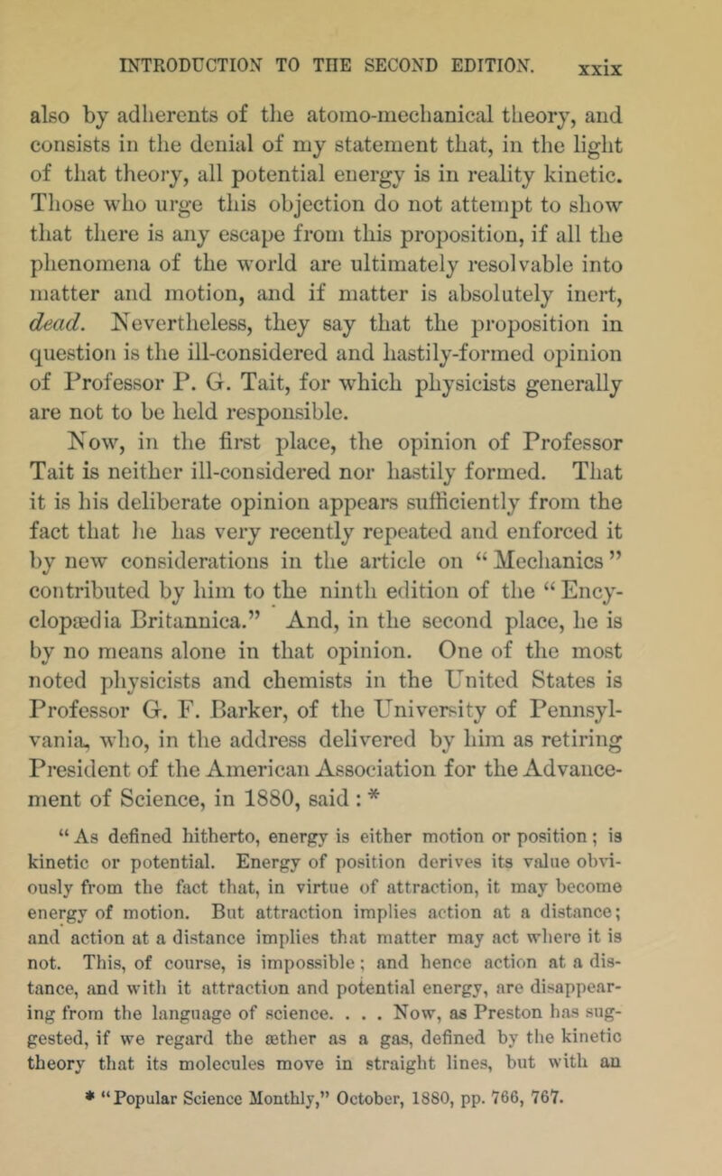 also by adlierents of tlie atomo-mechanical theory, and consists in the denial of niy statement that, in the light of that theory, all potential energy is in reality kinetic. Tliose who urge this objection do not attempt to show that there is any escape from this proposition, if all the phenomena of the world are ultimately resolvable into matter and motion, and if matter is absolutely inert, dead. Nevertheless, they say that the proposition in question is the ill-considered and hastily-formed opinion of Professor P. G. Tait, for which physicists generally are not to be held responsible. Now, in the first place, the opinion of Professor Tait is neither ill-considered nor hastily formed. That it is his deliberate opinion appears sufficiently from the fact that he has very recently repeated and enforced it l)y new considerations in the article on “ Mechanics ” contributed by him to the ninth edition of the “ Ency- clopaedia Britannica.” And, in the second place, he is by no means alone in that opinion. One of the most noted physicists and chemists in the United States is Professor G. F. Barker, of the University of Pennsyl- vania, who, in the address delivered by him as retiring President of the American Association for the Advance- ment of Science, in 1880, said : * “ As defined hitherto, energy is either motion or position; is kinetic or potential. Energy of position derives its value olnn- ously from the fact that, in virtue of attraction, it may become energy of motion. But attraction implies action at a distance; and action at a distance implies that matter may act where it is not. This, of course, is impossible; and hence action at a dis- tance, and with it attraction and potential energy, are disappear- ing from the language of science. . . . Now, as Preston has sug- gested, if we regard the asther as a gas, defined by the kinetic theory that its molecules move in straight lines, but with an * “Popular Science Monthly,” October, 1880, pp. 766, 767.