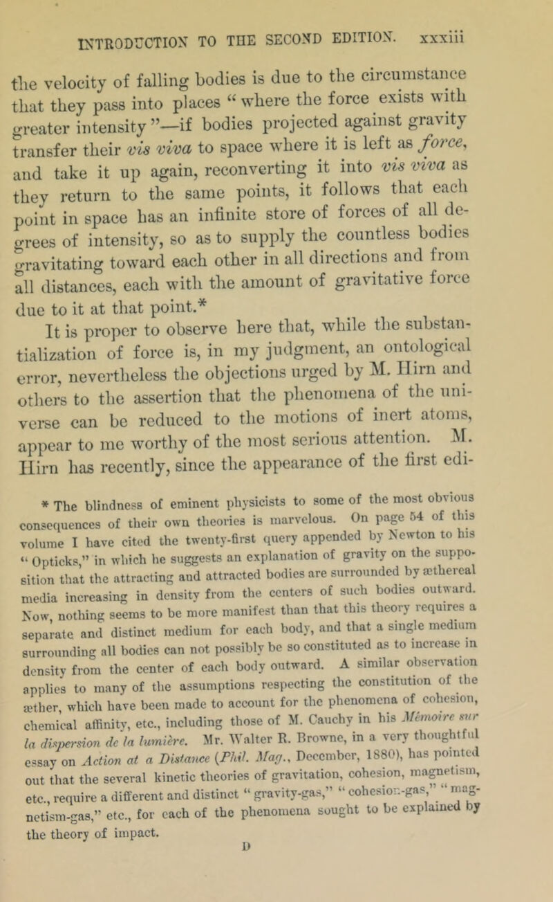 tlie velocity of falling bodies is due to the circumstance that they pass into places “ where the force exists with greater intensity ”^if bodies projected against gravity transfer their vis viva to space where it is left as force, and take it up again, reconverting it into vis viva as they return to the same points, it follows that each point in space has an infinite store of forces of all de- grees of intensity, so as to supply the countless bodies gravitating toward each other in all directions and from all distances, each with the amount of gravitative force due to it at that point.* It is proper to observe here that, while the substan- tialization of force is, in my judgment, an ontological error, nevertheless the objections urged by M. Him and others to the assertion that the phenomena of the uni- verse can be reduced to the motions of inert atoms, appear to me worthy of the most serious attention. ^1. Him has recently, since the appearance of the first edi- * The blindness of eminent physicists to some of the most obvious consequences of their own theories is marvelous. On page 64 of tins volume I have cited the twenty-first query appended by Newton to his “ Opticksin which he suggests an explanation of gravity on the suppo- sition that the attracting and attracted bodies are surrounded by mthercal media increasing in density from the centers of such bodies outward. Now nothing seems to be more manifest than that this theory requires a separate and distinct medium for each body, and that a single medium surrounding all bodies can not possibly be so constituted as to increase in density from the center of each body outward. A similar observation applies to many of the assumptions respecting the constitution of the mther, which have been made to account for the phenomena of cohesion, chemical affinity, etc., including those of M. Cauchy in his ^fem<»re mr la di^^persion dcln lumi'erc. Mr. Walter R. Browne, in a very thoughtfu essay on Action at a Distance i^PM. Mag., December, 1880), has pointed out that the several kinetic theories of gravitation, cohesion, magnetism, etc., require a different and distinct “ gravity-gas,” ” cohesior.-gas ” “ mag- netism-gas,” etc., for each of the phenomena sought to be explained by the theory of impact. U