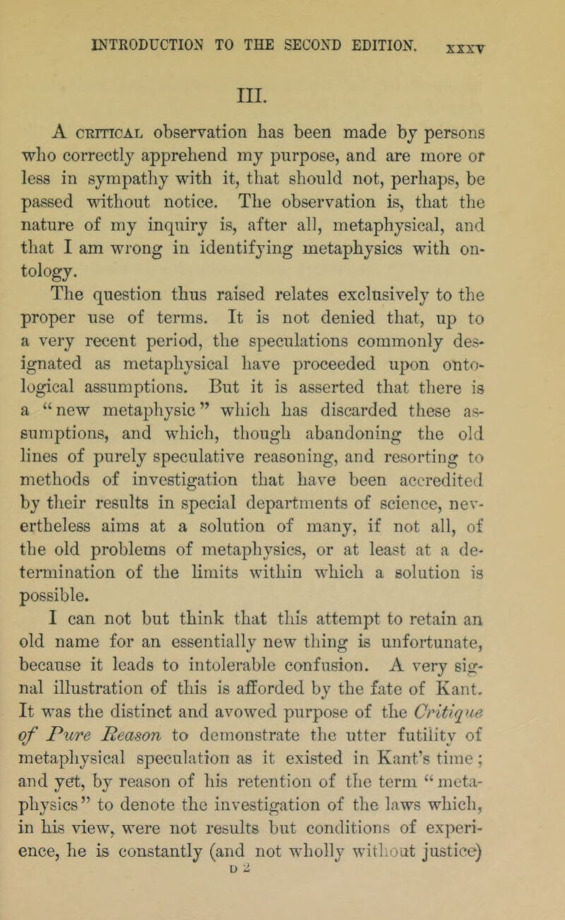 XXXT III. A CRITICAL observation has been made bj persons who correctly apprehend my purpose, and are more or less in sympathy with it, that should not, perhaps, be passed vnthont notice. The observation is, that the nature of my inquiry is, after all, metaphysical, and that I am wrong in identifying metaphysics with on- tology. The question thus raised relates exclusively to the proper use of terms. It is not denied that, up to a very recent period, the speculations commonly des- ignated as metaphysical have proceeded uj>on onto- logical assumptions. But it is asserted that there is a “ new metaphysic ” which has discarded these as- sumptions, and which, though abandoning the old lines of purely speculative reasoning, and resorting to methods of investigation that have been accredited by their results in special departments of science, nev- ertheless aims at a solution of many, if not all, of the old problems of metaphysics, or at least at a de- termination of the limits within which a solution is possible. I can not but think that this attempt to retain an old name for an essentially new thing is unfortunate, because it leads to intolerable confusion. A very sig- nal illustration of this is afforded by the fate of Kant. It was the distinct and avowed purpose of the Critique, of Pure Reason to demonstrate the utter futility of metaphysical speculation as it existed in Kant’s time; and yet, by reason of his retention of the term “ meta- physics” to denote the investigation of the laws which, in his view, were not results but conditions of experi- ence, he is constantly (and not wholly without justice)