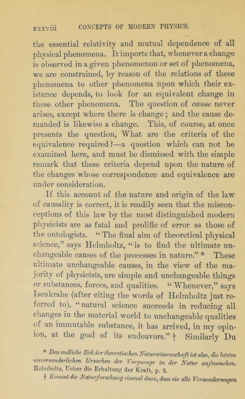 the essential relativity and mutual dependence of all physical phenomena. It imports that, whenever a change is observed in a given phenomenon or set of phenomena, we are constrained, by reason of the relations of these phenomena to other phenomena upon which their ex- istence depends, to look for an equivalent change in these other phenomena. The question of cause never arises, except where there is change ; and the cause de- manded is likewise a change. This, of course, at once ])resents the question. What are the criteria of the equivalence required?—a question which can not be examined here, and must be dismissed with the simple remark that these criteria depend upon the nature of the changes whose correspondence and equivalence are under consideration. If this account of the nature and origin of the law of causality is correct, it is readily seen that the miscon- ceptions of this law by the most distinguished modern physicists are as fatal and prolific of error as those of the ontologists. “ The final aim of theoretical physical science,” says Helmholtz, “ is to find the ultimate un- changeable causes of the processes in nature.” * These ultimate unchangeable causes, in the view of the ma- jority of physicists, are simple and unchangeable things or substances, forces, and qualities. “ Whenever,” says Isenkrahe (after citing the words of Helmholtz just re- ferred to), “ natural science succeeds in reducing all changes in the matenal world to unchangeable qualities of an immutable substance, it has arrived, in my opin- ion, at the goal of its endeavors.” f Similarly Du * I)a& cndliche Ziel der theoretischen Naturwisscmchaft ist oho, die letztm nnvemenderlichm Ursachen dcr Vor^aenge in der Natur aufzumchen. Helmholtz, Ueber die Erhaltxm der Kraft, p. 2. t Kommtdie Naiurforschung einmal dazu,dass sie aUc Veraendanmgen.