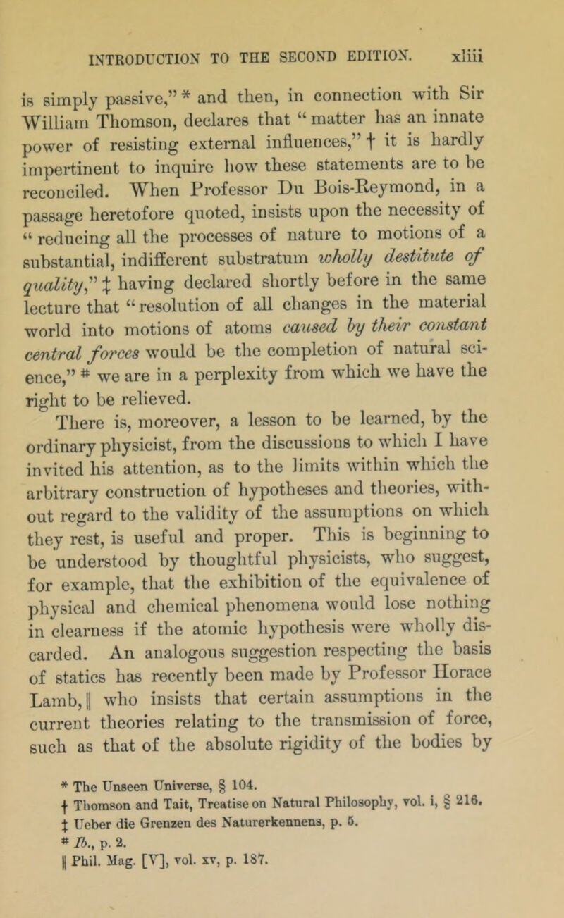 is simply passive,” * and then, in connection with Sir William Thomson, declares that “ matter has an innate power of resisting external influences,” f it is hardly impertinent to inquire how these statements are to be reconciled. When Professor L)u Bois-Peymond, in a passage heretofore quoted, insists upon the necessity of reducing all the processes of nature to motions of a substantial, indifferent substratum wholly destitute of quality-' % having declared shortly before in the same lecture that “resolution of all changes in the material world into motions of atoms caused hy their constant central forces would be the completion of natural sci- ence,” ^ we are in a perplexity from which we have the right to be relieved. There is, moreover, a lesson to be learned, by the ordinary physicist, from the discussions to which I have invited his attention, as to the limits within which the arbitrary construction of hypotheses and theories, with- out regard to the validity of the assumptions on which they rest, is useful and proper. This is beginning to be understood by thoughtful physicists, who suggest, for example, that the exhibition of the equivalence of physical and chemical phenomena would lose nothing in clearness if the atomic hypothesis were wholly dis- carded. An analogous suggestion respecting the basis of statics has recently been made by Professor Horace Lamb,! who insists that certain assumptions in the current theories relating to the transmission of force, such as that of the absolute rigidity of the bodies by * The Unseen Universe, § 104. f Thomson and Tait, Treatise on Natural Philosophy, vol. i, § 216. t Ueber die Grenzen des Naturerkennens, p. 6. » Ib., p. 2. II Phil. Mag. [V], vol. xv, p. 18Y.