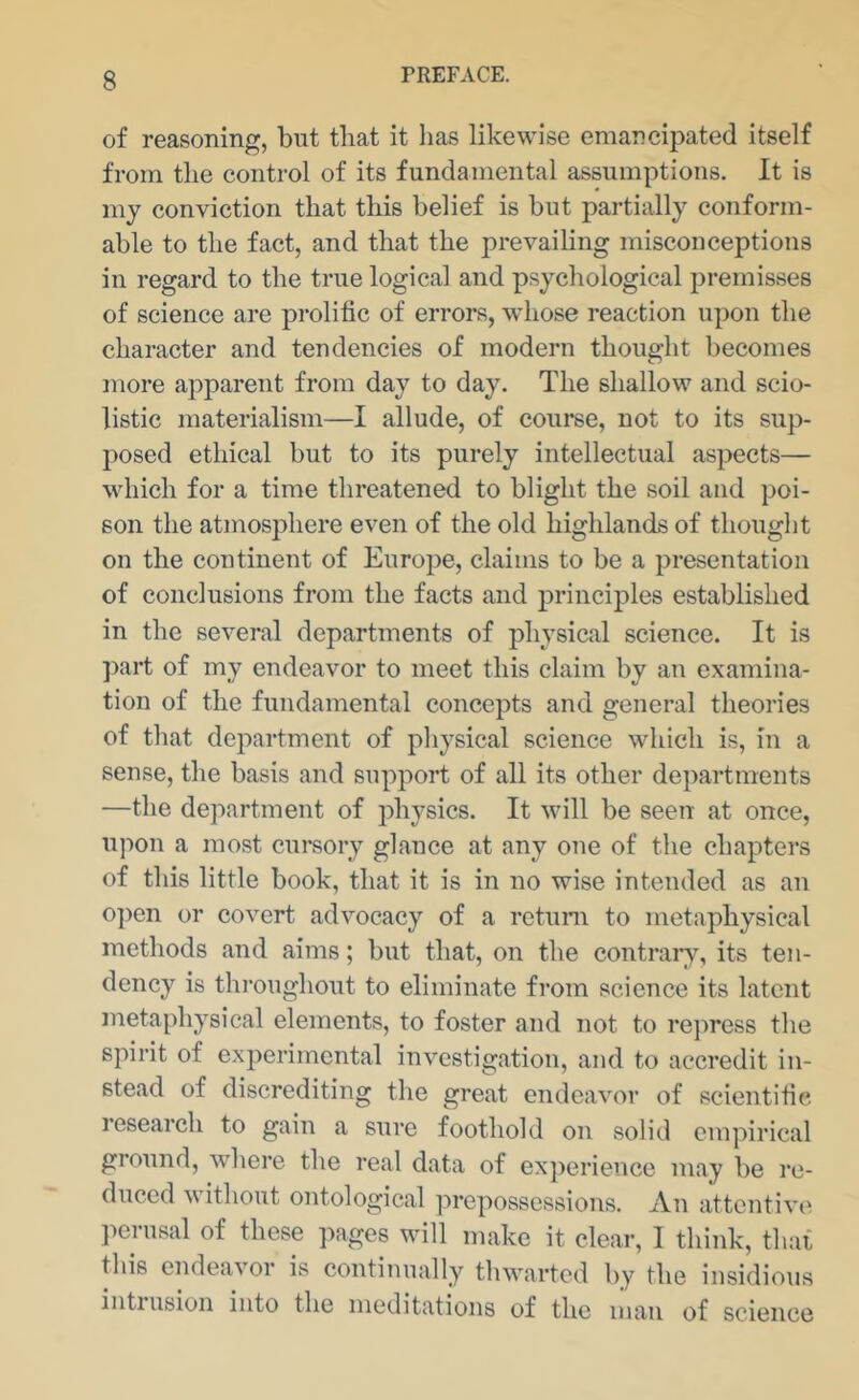 of reasoning, but that it has likewise emancipated itself from the control of its fundamental assumptions. It is my conviction that this belief is but partially conform- able to the fact, and that the prevailing misconceptions in regard to the true logical and psychological ju'emisses of science are prolific of errors, whose reaction upon the character and tendencies of modern thought becomes more apparent from day to day. The shallow and scio- listic materialism—I allude, of course, not to its sup- posed ethical but to its purely intellectual aspects— which for a time threatened to blight the soil and poi- son the atmosphere even of the old highlands of thought on the continent of Europe, claims to be a presentation of conclusions from the facts and principles established in the several departments of physical science. It is ])art of my endeavor to meet this claim by an examina- tion of the fundamental concepts and general theories of that department of pliysical science which is, in a sense, the basis and support of all its other departments —the department of physics. It will be seen at once, upon a most cursory glance at any one of the chapters of this little book, that it is in no wise intended as an 0])en or covert advocacy of a return to metaphysical methods and aims; but that, on the contraiy, its ten- dency is throughout to eliminate from science its latent metaphysical elements, to foster and not to rejmess the spirit of experimental investigation, and to accredit in- stead of discrediting the great endeavor of scientific research to gain a sure foothold on solid empirical ground, wdiere the real data of experience may be re- 0 0^1 cal prepossessions. An attentive l^erusal of these pages will make it clear, I think, that this endeavor is continually thwarted by the insidious intrusion into the meditations of the man of science