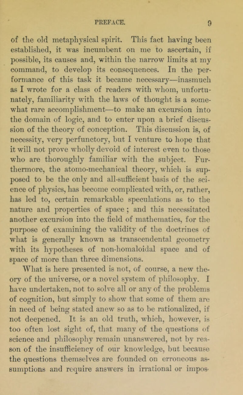 of the old metaphysical spirit. This fact having been established, it was incumbent on me to ascertain, if possible, its causes and, within the narrow limits at my command, to develop its consequences. In the per- formance of this task it became necessary—inasmucli as I wrote for a class of readers ■with whom, unfortu- nately, familiarity with the laws of thought is a some- ■what rare accomplishment—to make an excursion into the domain of logic, and to enter upon a brief discus- sion of the theory of conception. This discussion is, of necessity, very perfunctory, but I venture to hope that it will not prove wholly devoid of interest even to those ■who are thoroughly familiar -with the subject. Fur- thermore, the atomo-mechanical theory, which is sup- posed to be the only and all-sufficient basis of the sci- ence of physics, has become complicated ■with, or, rather, has led to, certain remarkable speculations as to the nature and properties of space ; and this necessitated another excursion into the field of mathematics, for the purpose of examining the validity of the doctrines of M’hat is generally known as transcendental geometry with its hypotheses of non-homaloidal space and of space of more than three dimensions. What is here presented is not, of course, a new the- oiy of the universe, or a novel system of philosophy. I have undertaken, not to solve all or any of the ]u-oblems of cognition, but simply to show that some of them are in need of being stated anew so as to be rationalized, if not deepened. It is an old truth, which, however, is too often lost sight of, that many of the questions of science and philosophy remain unanswered, not by rea- son of the insufficiency of our knowledge, but because the questions themselves are founded on erroneous as- sumptions and require answers in irrational or iinpos-