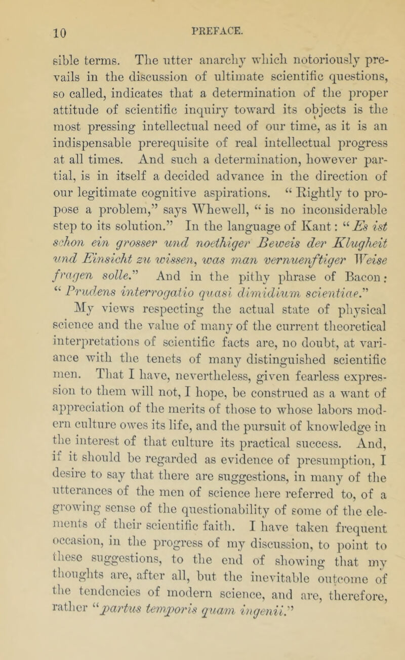 sible terms. The utter anarchy which notoriously pre- vails in the discussion of ultimate scientific questions, so called, indicates that a determination of the proper attitude of scientific inquiry toward its objects is the most pressing intellectual need of our time, as it is an indispensable prerequisite of real intellectual progress at all times. And such a determination, however par- tial, is in itself a decided advance in the direction of our legitimate cognitive aspirations. “ Rightly to pro- pose a problem,” says Whewell, “ is no inconsiderable step to its solution.” In the language of Kant: “ Es ist schoii ein grosser und nodhiger Beweis der Klugheit vnd Einsicht zu wissen, was man vernuenftiger Weise frarjen solle And in the pithy phrase of Bacon; “ Prudens interrogaiio qvasi dlmidium scientiaeP My views respecting the actual state of physical science and the value of many of the current tlieoretical interpretations of scientific facts are, no doubt, at vari- ance with the tenets of many distinguished scientific men. Tliat I have, nevertheless, given fearless expres- sion to them will not, I hope, be construed as a want of appreciation of the merits of those to whose labors mod- ern culture owes its life, and the pursuit of knowledge in the interest of that culture its practical success. And, if it should be regarded as evidence of presumption, I desire to say that there are suggestions, in many of the utterances of the men of science here referred to, of a growing sense of the questionability of some of the ele- ments of their scientific faith. I have taken frequent occasion, in the progress of my discussion, to point to these suggestions, to the end of showing that my thoughts are, after all, but the inevitable outcome of the tendencies of modern science, and are, therefore, rather ^^jmrtus teing^oris quam iugeniiP