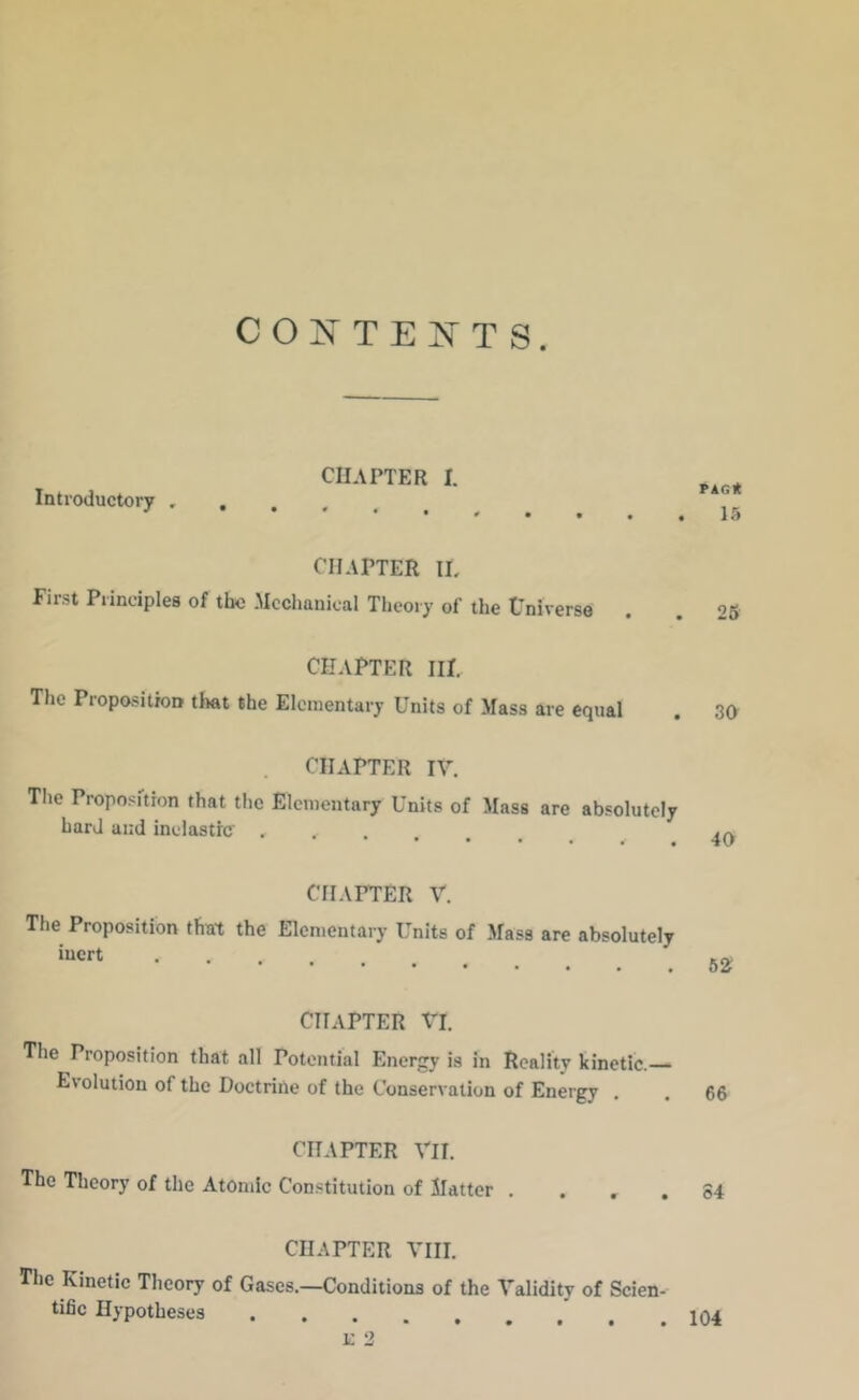 CONTE iv'TS. CU.\PTER I. Introductory CHAPTER IL First Principles of the Mechanical Theory of the tniverse CHAPTER III, The Proposition tlwt the Elementary Units of Mass are equal CHAPTER IV. The Proposition that the Elementary Units of Mass are absolutely hard and inelastic . chapter V. The Proposition that the Elementary Units of Mass are absolutely ‘•icrt CHAPTER VI. The Proposition that all Potential Energy is in Reality kinetic. Evolution of the Doctrine of the Conservation of Energy . CHAPTER Vll. The Theory of the Atomic Constitution of Matter . . , . CHAPTER VIII. The Kinetic Theory of Gases.—Conditions of the Validity of Scien- tific Hypotheses PAGit 15 25 30 40 62 66 84 104