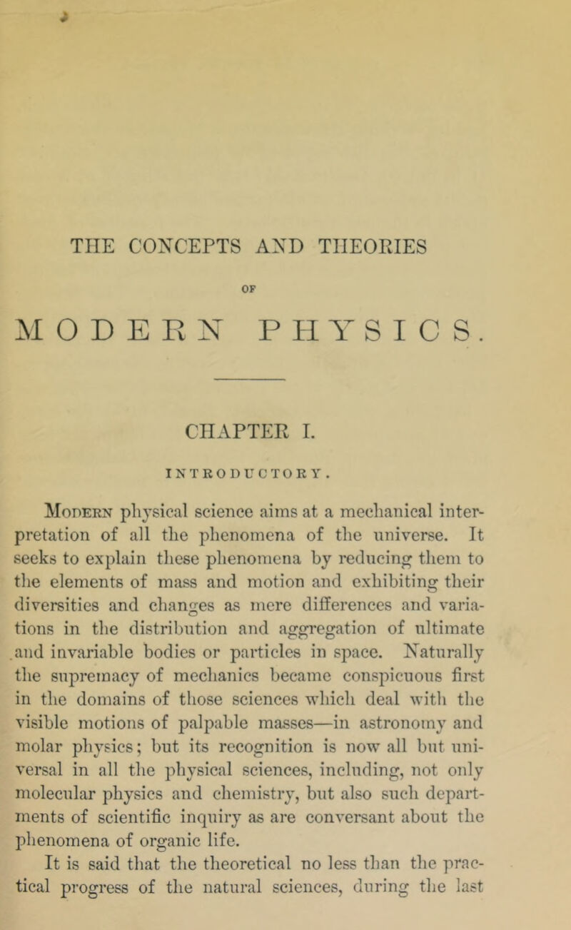 THE CONCEPTS AND THEORIES OF :M O D E Pv N PHYSICS. CHAPTER L INTRODUCTORY. Modern physical science aims at a mechanical inter- pretation of all the phenomena of the universe. It seeks to explain these phenomena by reducing them to the elements of mass and motion and exhibiting their diversities and changes as mere differences and varia- tions in the distribution and aggregation of ultimate and invariable bodies or particles in space. Naturally the supremacy of mechanics became conspicuous first in the domains of those sciences which deal with the visible motions of palpable masses—in astronomy and molar physics; but its recognition is now all but uni- versal in all the physical sciences, including, not only molecular physics and chemistry, but also such depart- ments of scientific inquiry as are conversant about the phenomena of organic life. It is said that the theoretical no less than the prac- tical progress of the natural sciences, during the last