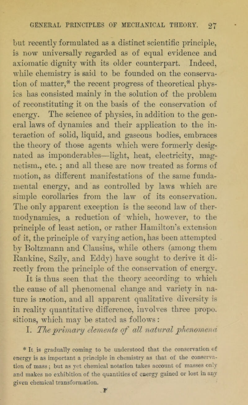 but recently formulated as a distinct scientific principle, is now universally regarded as of equal evidence and axiomatic dignity with its older counterpart. Indeed, while chemistry is said to be founded on the conserva- tion of matter,* the recent progress of theoretical phys- ics has consisted mainly in the solution of the problem of reconstituting it on the basis of the conservation of energy. The science of physics, in addition to the gen- eral laws of dynamics and their application to the in- teraction of solid, liquid, and gaseous bodies, embraces the theory of those agents which were formerly desig- nated as imponderables—light, heat, electricity, mag- netism., etc. ; and all these are now treated as forms of motion, as different manifestations of the same funda- mentid energy, and as controlled by laws which are 6im})le corollaries from the law of its conservation. The only apparent exception is the second law of ther- modynamics, a reduction of which, however, to the principle of least action, or rather Ilamilton's extension of it, the principle of varying action, has been attempted by Boltzmann and Clausius, while others (among them Rankine, Szily, and Eddy) have sought to derive it di- rectly from the principle of the conservation of energy. It is thus seen that the theory according to which the cause of all phenomenal change and variety in na- ture is motion, and all apparent qualitative diversity is in reality quantitative difference, involves three propo, sitions, which may be stated as follows: I. The jprimary elements of all 'natural phenomena * It is gradually coming to be understood that the conservation of energy is as important a principle in chemistry as that of the conserva- tion of mass; but as yet chemical notation takes account of masses only and makes no exhibition of the quantities of energy gained or lost in any given chemical transformation. .r