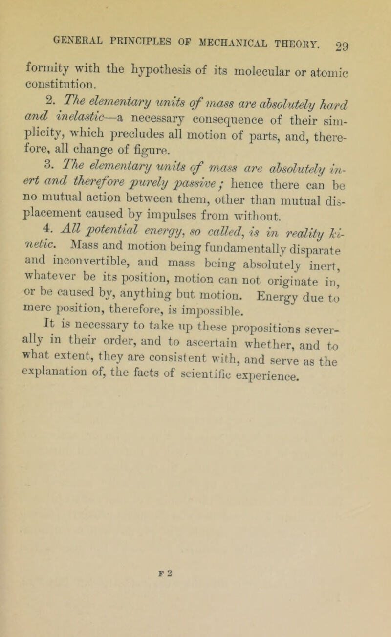 forniity witli tlic hypothesis of its molecular or atomic constitution. 2. The elementary units of mass are absolutely hard and inelastic—a necessary consequence of their sim- plicity, which precludes all motion of parts, and, tliere- fore, all change of figure. 3. 2he elementary units of mass are absolutely in- ert and therefore purely passive; hence there can be no mutual action between them, other than mutual dis- placement caused by impulses from without. 4. All potential energy, so called, is in reality hi- netic. Mass and motion being fundamentallv disparate and inconvertible, and mass being absolutely inert, whatever be its position, motion can not originate in,' or be caused by, anything but motion. Energy due to mere position, therefore, is impossible. It is necessary to take up these propositions sever- ally in their order, and to ascertain whether, and to what extent, they are consistent with, and serve as the explanation of, the facts of scientific experience.