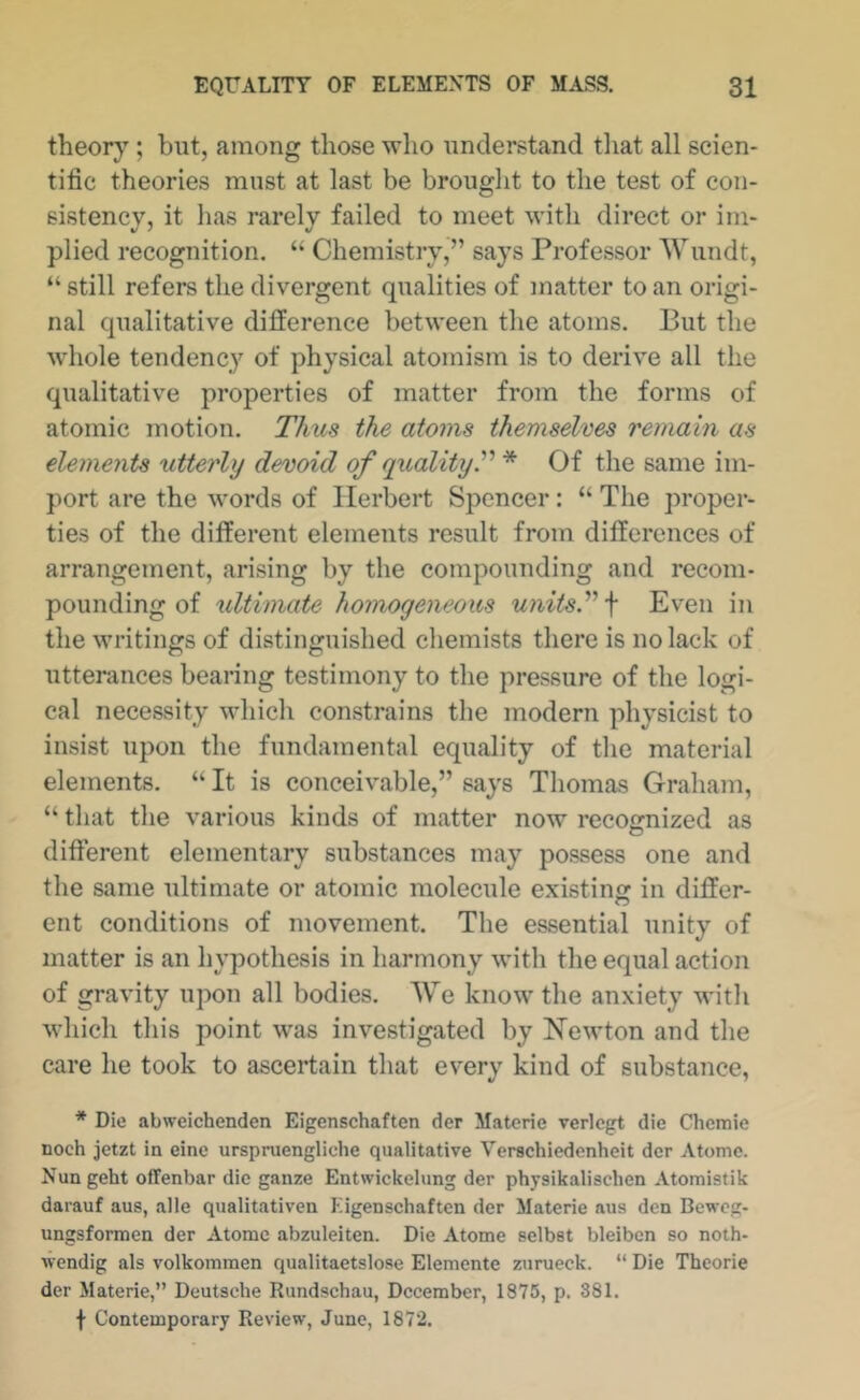 theory; but, among those wlio understand tliat all scien- tific theories must at last be brought to the test of con- sistency, it lias rarely failed to meet with direct or im- plied recognition. “ Chemistry,” says Professor Wundt, “ still refers the divergent qualities of matter to an origi- nal qualitative difference between the atoms. But the whole tendency of physical atomism is to derive all the qualitative properties of matter from the forms of atomic motion. Thus the atoms themselves remain as elements utterly devoid of qualityT * Of the same im- port are the words of Herbert Spencer: “ The proper- ties of the different elements result from differences of arrangement, arising by the compounding and recom- pounding of ultimate homogeneous unitsy'\ Even in the writings of distinguished cliemists there is no lack of utterances bearing testimony to the pressure of the logi- cal necessity which constrains the modern physicist to insist upon the fundamental equality of the material elements. “ It is conceivable,” says Thomas Graham, “ that the various kinds of matter now recognized as different elementary substances may possess one and the same ultimate or atomic molecule existing in differ- ent conditions of movement. The essential unity of matter is an hypothesis in harmony with the equal action of gravity upon all bodies. AVe know the anxiety with which this point was investigated by Newton and the care he took to ascertain that every kind of substance, * Die abweichenden Eigenschaften der Matcrie verlcgt die Chemie noch jetzt in eine urspruengliche qualitative Verachiedenheit der Atomc. Nungeht offenbar die ganze Entwickelung der physikalischen Atomistik darauf aus, alle qualitativen Eigenschaften der Materie aus den Beweg- ungsformen der Atomc abzuleiten. Die Atome selbst bleiben so noth- wendig als volkommen qualitaetslose Elemente zurueck. “ Die Theorie der Materie,” Deutsche Rundschau, December, 1875, p. 381. t Contemporary Review, June, 1872.