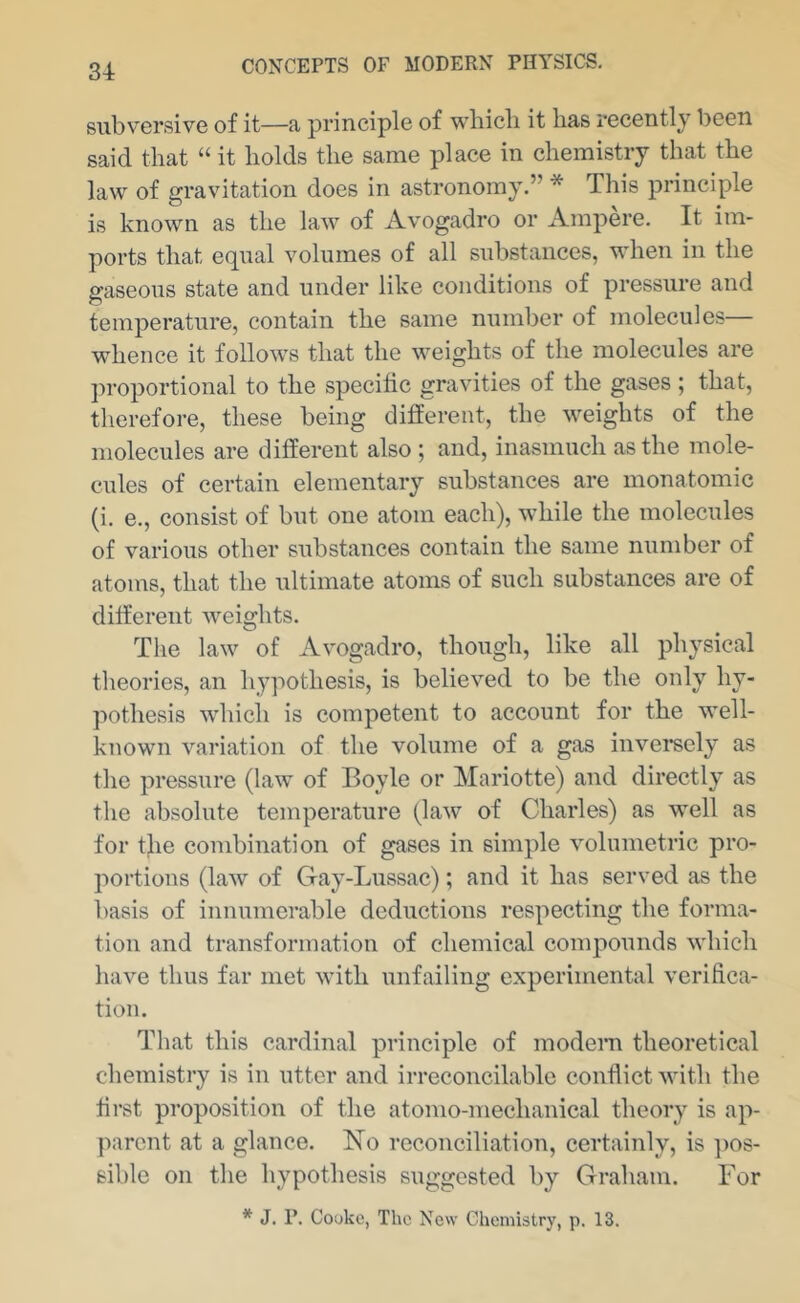 3-1: subversive of it—a principle of wbicli it has recently been said that “ it holds the same place in chemistry that the law of gravitation does in astronomy.” * This principle is known as the law of Avogadro or Ampere. It im- ports that equal volumes of all substances, when in the gaseous state and under like conditions of pressure and temperature, contain the same number of molecules— whence it follows that the weights of the molecules are ])roportional to the specific gravities of the gases ; that, therefore, these being different, the weights of the molecules are different also ; and, inasmuch as the mole- cules of certain elementary substances are monatomic (i. e., consist of but one atom each), while the molecules of various other substances contain the same number of atoms, that the ultimate atoms of such substances are of different weights. The law of Avogadro, though, like all physical theories, an liypothesis, is believed to be the only hy- pothesis which is competent to account for the well- known variation of the volume of a gas inversely as the pressure (law of Boyle or Mariotte) and directly as the absolute temperature (law of Charles) as well as for the combination of gases in simple volumetric pro- portions (law of Gay-Lussac); and it has served as the basis of innumerable deductions respecting the forma- tion and transformation of chemical compounds which have thus far met with unfailing experimental verifica- tion. That this cardinal principle of modern theoretical chemistry is in utter and irreconcilable conflict with the first proposition of the atomo-mechanical theory is ap- parent at a glance. No reconciliation, certainly, is ])OS- sible on the hypothesis suggested by Graham. For * J. P. Cooke, The New Chemistry, p. 13.