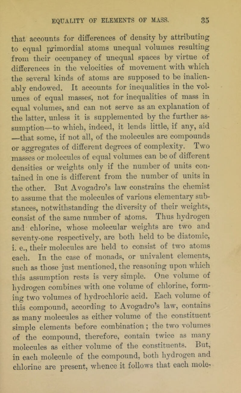 that accounts for differences of density by attributing to equal pj'imordial atoms unequal volumes resulting from their occupancy of unequal spaces by virtue of differences in the velocities of movement with which the several kinds of atoms are supposed to be inalien- ably endowed. It accounts for inequalities in the vol- umes of equal masses, not for inequalities of mass in equal volumes, and can not serve as an explanation of the latter, unless it is supplemented by the further as- sumption—to which, indeed, it lends little, if any, aid —that some, if not all, of the molecules are compounds or aggregates of different degrees of complexity. Two masses or molecules of equal volumes can be of different densities or weights only if the number of units con- tained in one is different from the number of units in the other. But Avogadro’s law constrains the chemist to assume that the molecules of various elementary sub- stances, notwithstanding the diversity of their weights, consist of the same number of atoms. Thus hydrogen and chlorine, whose molecular weights are two and seventy-one respectively, arc both held to be diatomic, i. e., their molecules are held to consist of two atoms each. In the case of monads, or univalent elements, such as those just mentioned, the reasoning upon which this assumption rests is very simple. One volume of hydrogen combines with one volume of chlorine, form- ing two volumes of hydrochloric acid. Each volume of this compound, according to Avogadro’s law, contains as many molecules as either volume of the constituent simple elements before combination; the two volumes of the compound, therefore, contain twice as many molecules as either volume of the constituents. But, in each molecule of the compound, both hydrogen and chlorine are present, whence it follows that each mole-