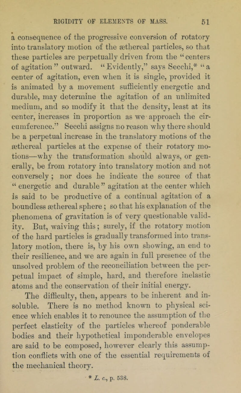 a consequence of the progressive conversion of rotatory into translatory motion of the aethereal particles, so that these particles are perpetually driven from the “centers of agitation ” outward. “ Evidently,” says Secchi,* “ a center of agitation, even when it is single, provided it is animated by a movement sufficiently energetic and durable, may determine the agitation of an unlimited medium, and so modify it that the density, least at its center, increases in proportion as we approach the cir- cumference.” Secchi assigns no reason why there should be a perpetual increase in the translatory motions of the aethereal particles at the expense of their rotatory mo- tions—why the transformation should always, or gen- erally, be from rotatory into translatory motion and not conversely ; nor does he indicate the source of that “ energetic and durable ” agitation at the center which is said to be productive of a continual agitation of a boundless a3thereal sphere ; so that his explanation of the phenomena of gravitation is of very questionable valid- ity. But, waiving this; surely, if the rotatory motion of the hard particles is gradually transformed into trans- latory motion, there is, by his own showing, an end to their resilience, and we are again in full presence of the unsolved problem of the reconciliation between the per- petual impact of simple, hard, and therefore inelastic atoms and the conservation of their initial energy. The difficulty, then, appears to be inherent and in- soluble. There is no method known to physical sci- ence which enables it to renounce the assumption of the perfect elasticity of the particles whereof ponderable bodies and their hypothetical imponderable envelopes are said to be composed, however clearly this assump- tion conflicts with one of the essential requirements of the mechanical theory.