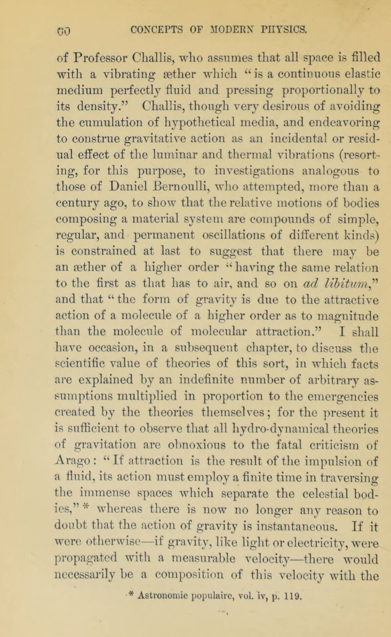 of Professor Cliallis, %vho assumes tliat all space is filled with a vibrating setlier which “ is a continuous elastic medium perfectly fluid and pressing proportionally to its density.” Cliallis, though very desirous of avoiding the cumulation of hypothetical media, and endeavoring to construe gravitative action as an incidental or resid- ual effect of the luminar and thermal vibrations (resort- ing, for this purpose, to investigations analogous to those of Daniel Bernoulli, avIio attempted, more than a century ago, to show that the relative motions of bodies composing a material system are compounds of simple, regular, and permanent oscillations of different kinds) is constrained at last to suggest that there may be an gether of a higher order ‘‘ having the same relation to the first as that has to air, and so on ad lihitum^'' and that “ the form of gravity is due to the attractive action of a molecule of a higher order as to magnitude than the molecule of molecular attraction.” I shall have occasion, in a subsequent chapter, to discuss the scientific value of theories of this sort, in which facts are explained by an indefinite number of arbitrary as- sumptions multiplied in proportion to the emergencies created by tbc theories themselves; for the present it is sufficient to observe that all hydro-dynamical theories of gravitation are obnoxious to the fatal criticism of Arago : “ If attraction is the result of the impulsion of a fluid, its action must employ a finite time in traversing the immense spaces which separate the celestial bod- ies,” * whereas there is now no longer any reason to doubt that the action of gravity is instantaneous. If it were otherwise—if gravity, like light or electricity, M’ere propagated with a measurable velocity—there would necessarily be a composition of this velocity with the * Astronomic populairc, vol. iv, p. 119.