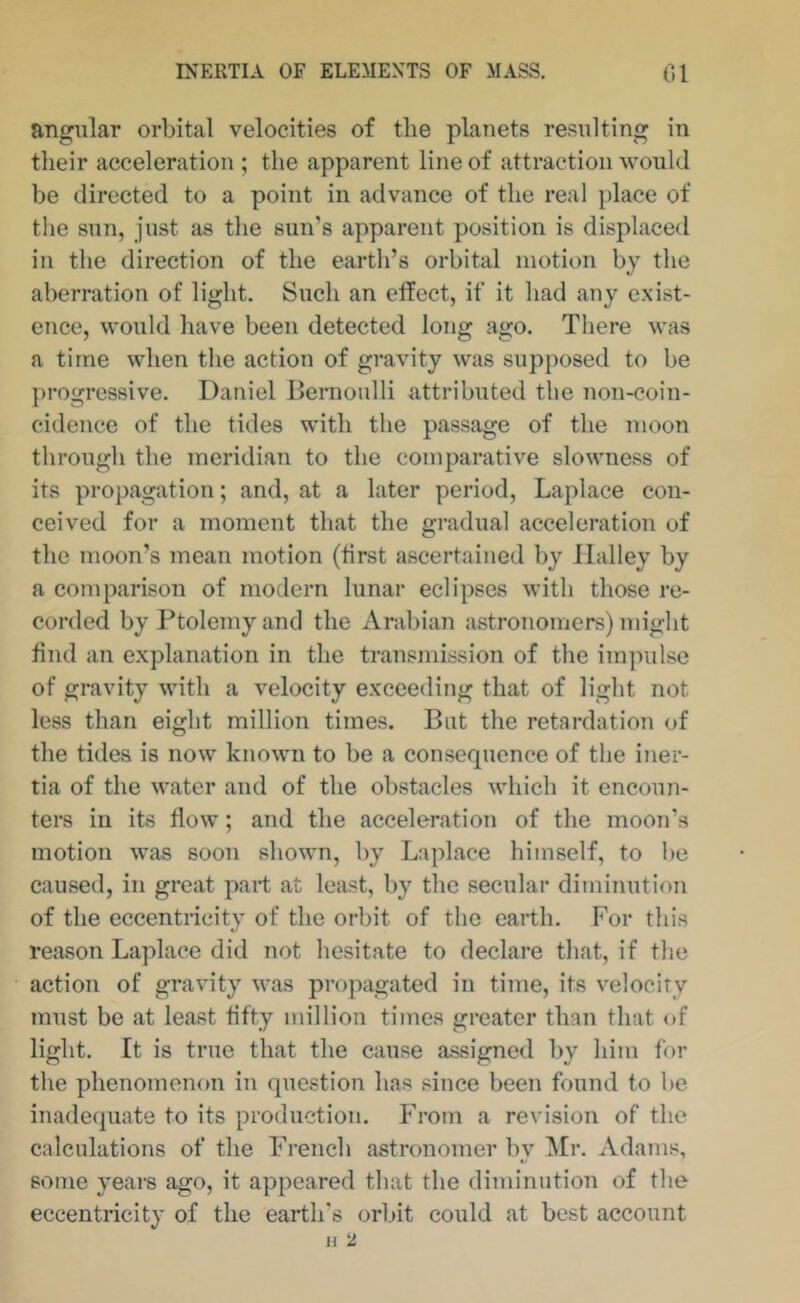 angular orbital velocities of the planets resulting in their acceleration ; the apparent line of attraction would be directed to a point in advance of the real place of the sun, just as the sun’s apparent position is displaced in the direction of the earth’s orbital motion by the aberration of light. Such an etfect, if it had any exist- ence, would have been detected long ago. There was a time when the action of gravity was supposed to be progressive. Daniel Bernoulli attributed the non-coin- cidence of the tides with the passage of the moon through the meridian to the comparative slowness of its propagation; and, at a later period, Laplace con- ceived for a moment that the gradual acceleration of the moon’s mean motion (first ascertained by Halley by a comparison of modern lunar eclipses with those re- corded by Ptolemy and the Arabian astronomers) might find an explanation in the transmission of the im]nilse of gravity with a velocity exceeding that of light not less than eight million times. But the retardation of the tides is now known to be a consequence of the iner- tia of the water and of the obstacles which it encoun- ters in its flow; and the acceleration of the moon’s motion was soon shown, by Laplace himself, to be caused, in great part at least, by the secular diminution of the eccentricity of the orbit of the earth. For this reason Laplace did not hesitate to declare that, if the action of gravity was propagated in time, its velocity must be at least fifty million times greater than that of light. It is true that the cause assigned by him for the phenomenon in question has since been found to be inadequate to its production. From a revision of the calculations of the French astronomer by ]\[r. Adams, some years ago, it appeared that the diminution of the eccentricity of the earth's orbit could at best account