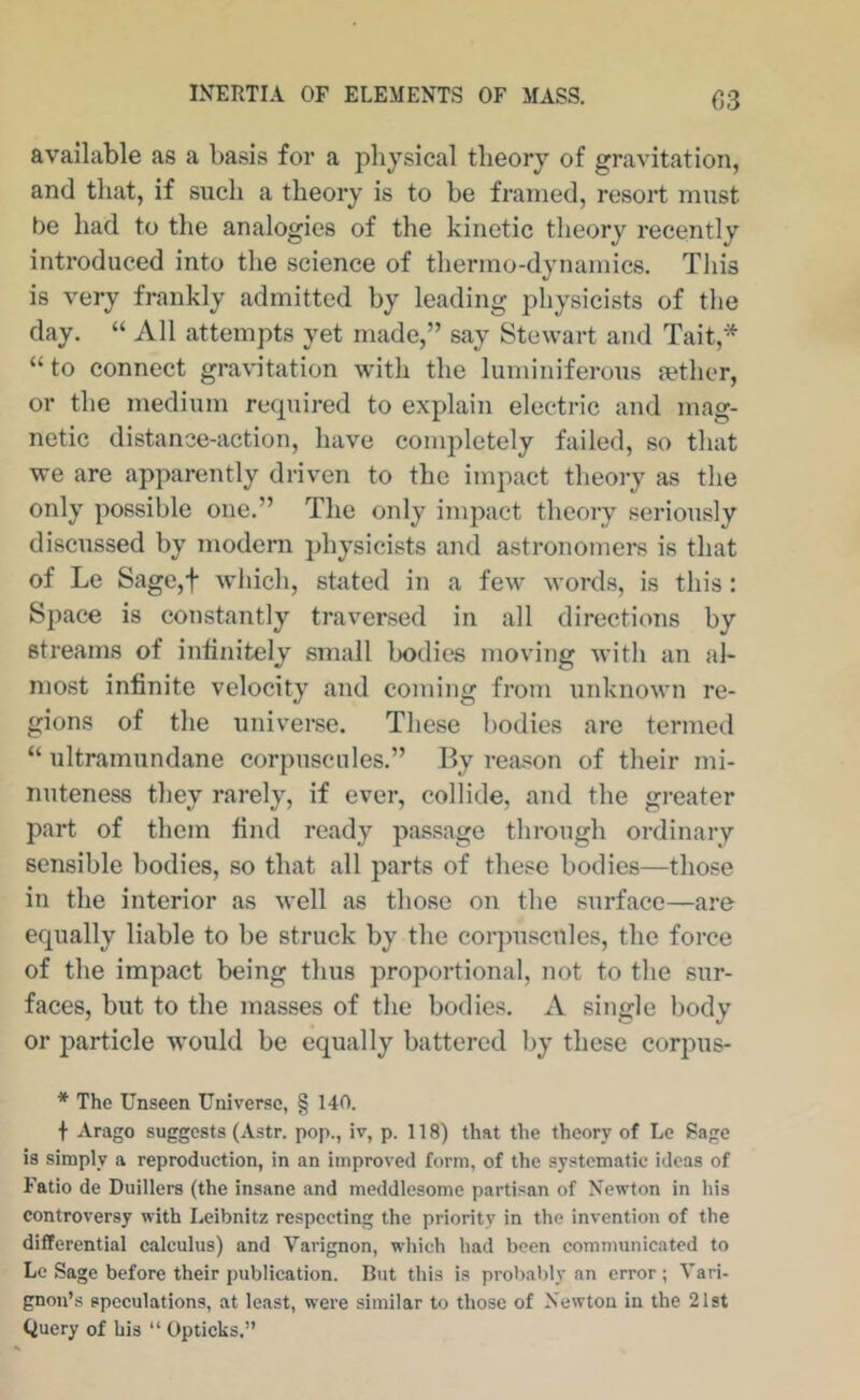 C3 available as a basis for a physical theory of gravitation, and that, if such a theory is to be framed, resoi't must be had to the analogies of the kinetic theory recently introduced into the science of thermo-dynamics. This is very frankly admitted by leading physicists of the day. “ All attempts yet made,” say Stewart and Tait,* “to connect gra\dtation with the luminiferous jether, or the medium required to explain electric and mag- netic distance-action, have completely failed, so that we are apparently driven to the impact theory as tlie only possible one.” The only impact theory seriously discussed by modern physicists and astronomers is that of Le Sage,t which, stated in a few words, is this: Space is constantly traversed in all directions by streams of infinitely small bodies moving with an al- most infinite velocity and coming from unknown re- gions of the universe. These bodies are termed “ ultramundane corpuscnles.” By reason of their mi- nuteness they rarely, if ever, collide, and the greater part of them find ready passage through ordinary sensible bodies, so that all parts of these bodies—those in the interior as well as those on the surface—are equally liable to be struck by the corpuscules, the force of the impact being thus proportional, not to the sur- faces, but to the masses of the bodies. A single body or particle would be equally battered by these corpus- * The Unseen Universe, § 140. t Arago suggests (Astr. pop., iv, p. 118) that the theory of Le Bage is simply a reproduction, in an improved form, of the systematic ideas of Fatio de Duillers (the insane and meddlesome partisan of Newton in his controversy with Leibnitz respecting the priority in the invention of the differential calculus) and Varignon, which had been communicated to Lc Sage before their publication. But this is probably an error; Vari- gnon’s speculations, at least, were similar to those of Newton in the 21st Query of his “ Opticks.”