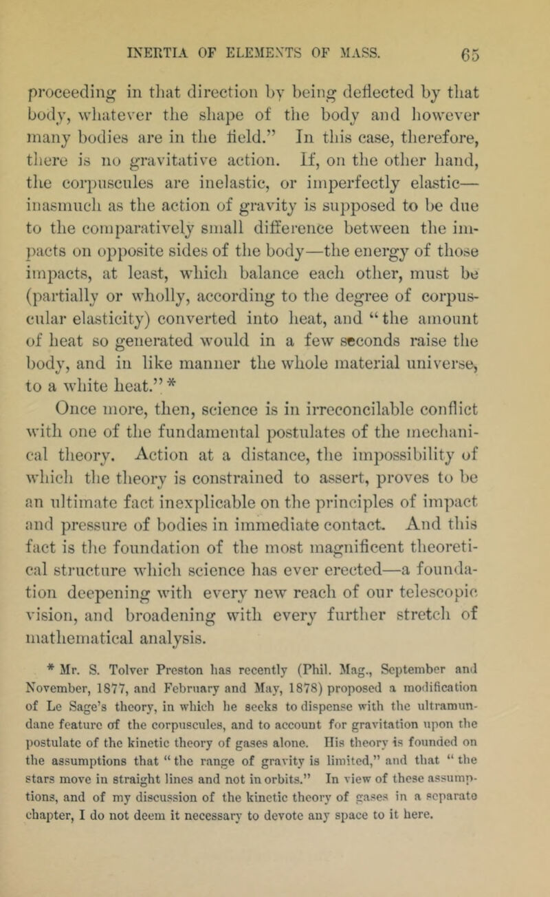 proceeding in tlmt direction by being deflected by that body, whatever the shape of the body and however many bodies are in the lield.” In this case, therefore, there is no gravitative action. If, on the other hand, the corj)iiscule8 are inelastic, or imperfectly elastic— inasmuch as the action of gravity is supposed to be due to the comparatively small difference between the im- })acts on opposite sides of the body—the energy of those impacts, at least, which balance eacli other, must be (partially or wholly, according to the degree of corpus- cular elasticity) converted into heat, and “ the amount of heat so generated would in a few seconds raise the body, and in like manner the whole material universe, to a white heat.” * Once more, then, science is in iiTCCOncilable conflict with one of the fundamental postulates of the mechani- cal theory. Action at a distance, the impossibility of which the theory is constrained to assert, proves to be an ultimate fact inexplicable on the principles of impact and pressure of bodies in immediate contact. And this fact is the foundation of the most magnificent theoreti- cal structure which science has ever erected—a founda- tion deepening with every new reach of our telescopic- vision, and broadening with every further stretch of mathematical analysis. * Mr. S. Tolvcr Preston has recently (Phil. Mag., September ami November, 1877, and February and May, 1878) proposed a modification of Le Sage’s theory, in which he seeks to dispense with the ultramun- dane feature of the corpuscules, and to account for gravitation upon the postulate of the kinetic theory of gases alone. Ilis theory is founded on the as.sumptions that “ the range of gravity is limited,” and that “ the stars move in straight lines and not in orbits.” In view of these assump- tions, and of my discussion of the kinetic theory of gases in a separato chapter, I do not deem it necessary to devote any space to it here.