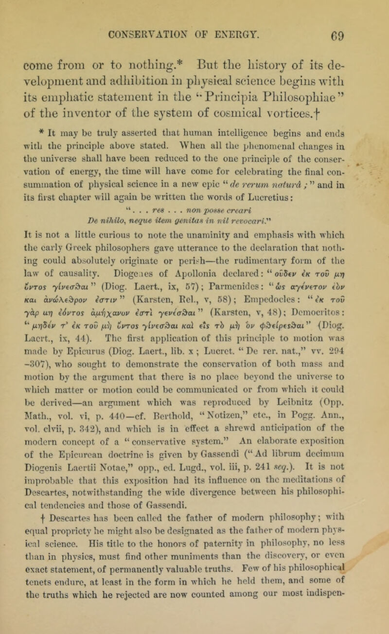 come from or to nothing.* But the history of its de- velopment and adhibitiou in physical science begins with its empliatic statement in the Principia Philosophiae ” of the inventor of the system of cosmical vortices.f * It may be truly asserted that human intelligence begins and ends with the principle above stated. When all the phenomenal changes in the universe shall have been reduced to the one principle of the conser- vation of energy, the time will have come for celebrating the final con- summation of physical science in a new epic “ de rerum naturd ; ” and in its first chapter will again be written the wonls of Lucretius; “. . . res ... non poase creari De nihilo, neque item genitas in nil revocari. It is not a little curious to note the unaminity and emphasis with which the early Greek philosophers gave utterance to the deelaration that noth- ing could absolutely originate or perish—the rudimentary form of the law of causality. Diogenes of Apollonia declared: “ ovStv (k tov pri ivTos ylufoSfat (Diog. Laert., ix, 67); Parmenides: “ws ayivtrov ihv KOI du<i\f^pou iffTiv ” (Karsten, Rel., v, 68); Empedocles: “ tK rod yhp uri Hutos o.ixi\\(u/ov ^ori yevta^ai'' (Karsten, v, 48); Dcmocritos: priSfv t’ iK TOV fxi] tmos ylvto^ai koI fts rh p.i] or tp^flpesdai'’ (Diog. Laert., ix, 44). The first application of this principle to motion was made by Epicurus (Diog. Laert., lib. x ; Lucrct. “ De rer. nat.,” vv. 204 -307), who sought to demonstrate the conservation of both mass and motion by the argument that there is no place beyond the universe to which matter or motion could be communicated or from which it could be derived—an argument which was reproduced by Leibnitz (0pp. Math., vol. vi, p. 440—cf. Rerthold, “ Notizen,” etc., in Pogg. Ann., vol. clvii, p. 342), and which is in effect a shrewd anticipation of the modern concept of a “ consen'ative system.” An elaborate exposition of the Epicurean doctrine is given by Gassendi (“ Ad librura dccimuin Diogenis Laertii Notae,” opp., ed. Lugd., vol. iii, p. 241 xcq.). It is not improbable that this exposition had its influence on the meditations of Descartes, notwithstanding the wide divergence between his philosophi- cal tendencies and those of Gassendi. f Descartes has been called the father of modem philosophy; with equal propriety he might also be designated as the father of modem phys- ical science. His title to the honors of paternity in philosophy, no less than in physics, must find other muniments than the discover}’, or even exact statement, of pemiancntly valuable truths. Few of his philosophical tenets endure, at least in the form in which he held them, and some of the tmths which he rejected are now counted among our most indispen-