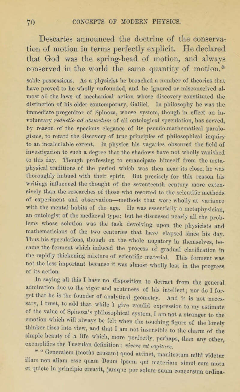 Descartes announced the doctrine of the conserva- tion of motion in terms perfectly explicit. He declared that God was the spring-head of motion, and always conserved in the world the same quantity of motion.* Bable possessions. As a physicist he broached a number of theories that have proved to he wholly unfounded, and he ignored or misconceived al- most all the laws of mechanical action whose discovery constituted the distinction of his older contemporary, Galilei. In philosophy he was the immediate progenitor of Spinoza, whose system, though in effect an in- voluntary reductio ad absnrdum of all ontological speculation, has served, by reason of the specious elegance of its pseudo-mathcmatical paralo- gisms, to retard the discovery of true principles of philosophical inquiry to an incalculable extent. In physics his vagaries obscured the field of investigation to such a degree that the shadows have not wholly vanished to this day. Though professing to emancipate himself from the meta- physical traditions of the period which was then near its close, he was thoroughly imbued with their spirit. But precisely for this reason his writings influenced the thought of the seventeenth century more exten- sively than the researches of those who resorted to the scientific methods of experiment and observation—methods that were wholly at variance with the mental habits of the age. lie was essentially a metaphysician, an ontologist of the mcdiajval type; but he discussed nearly all the prob- lems whose solution was the task devolving upon the physicists and mathematicians of the two centuries that have elapsed since his dav. Thus his speculations, though on the whole nugatory in themselves be- came the ferment which induced the process of gradual clarification in the rapidly thickening mixture of scientific material. This ferment was not the less important because it was almost wholly lost in the progress of its action. In saying all this I have no disposition to detract from the general admiration due to the vigor and acuteness of his intellect; nor do I for- get that he is the founder of analytical geometry. And it is not neces- sary, I trust, to add that, while 1 give candid expression to my estimate of the value of Spinoza’s philosophical system, I am not a stranger to the emotion which will always be felt when the touching figure of the lonely thinker rises into view, and that I am not insensible to the charm of the simple beauty of a life which, more perfectly, perhaps, than any other, exemplifies the Tusculan definition ; vivrre rat voqitarc. Generalem (motus causani) quod attinet, manitestum mihi videtur illam non aliam esse quam Deum ipsum qui materiam simul cum motu ct (luictc in principio creavit, jamqnc i)or solum suum coucuraum ordina-