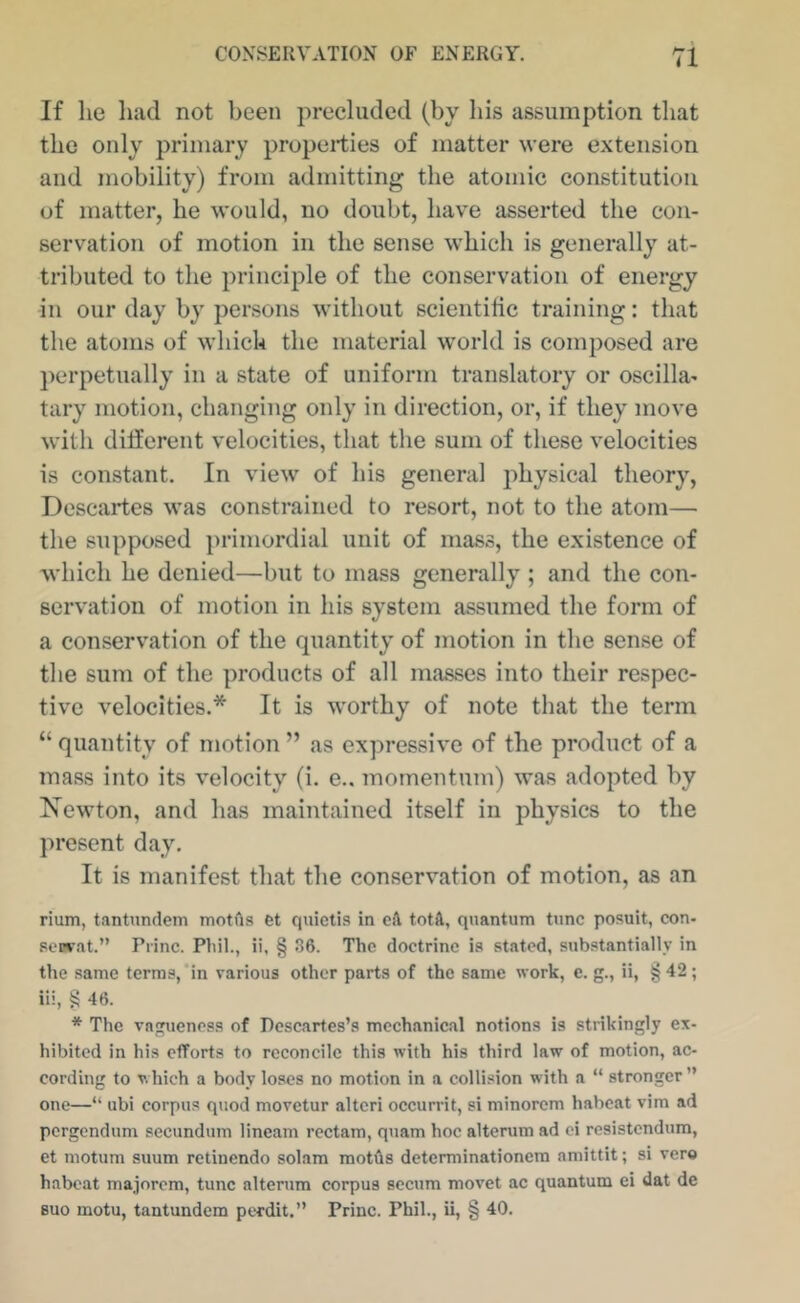 If he luid not been precluded (by his assumption that the only primary properties of matter were extension and mobility) from admitting the atomic constitution of matter, he would, no doubt, have asserted the con- servation of motion in the sense which is generally at- tributed to the principle of the conservation of energy in our day by persons without scientihc training: that the atoms of which the material world is composed are jierpetually in a state of uniform translatory or oscilla- tary motion, changing only in direction, or, if they move with ditferent velocities, that the sum of these velocities is constant. In view of his general jihysical theory, Descartes was constrained to resort, not to the atom— the supposed primordial unit of mass, the existence of which he denied—but to mass generally ; and the con- servation of motion in his system assumed the form of a conservation of the quantity of motion in the sense of the sum of the products of all masses into their respec- tive velocities.* It is worthy of note that the term “ quantity of motion ” as expressive of the product of a mass into its velocity (i. e.. momentum) was adopted by Xewton, and has maintained itself in physics to the present day. It is manifest that the conservation of motion, as an rium, tantundem motAs et quictis in cA totd, quantum tunc posuit, con- pcurat.” Princ. Phil., ii, § 36. The doctrine is stated, substantially in the same terms,’in various other parts of the same work, c. g., ii, § 42 ; iii, § 46. * The vagueness of Descartes’s mechanic.al notions is strikingly ex- hibited in his efforts to reconcile this with his third law of motion, ac- cording to which a body loses no motion in a collision with a “ stronger ” one—“ ubi corpus quod movetur altcri occurrit, si minorem habeat vim ad pergendum secundum lineam rcctam, quam hoc alterum ad ci resistendum, et motum suum retinendo solam motAs determinationem amittit; si vero habeat majorem, tunc alterum corpus sccum movet ac quantum ei dat de Buo motu, tantundem perdit.” Princ. Phil., ii, § 40.