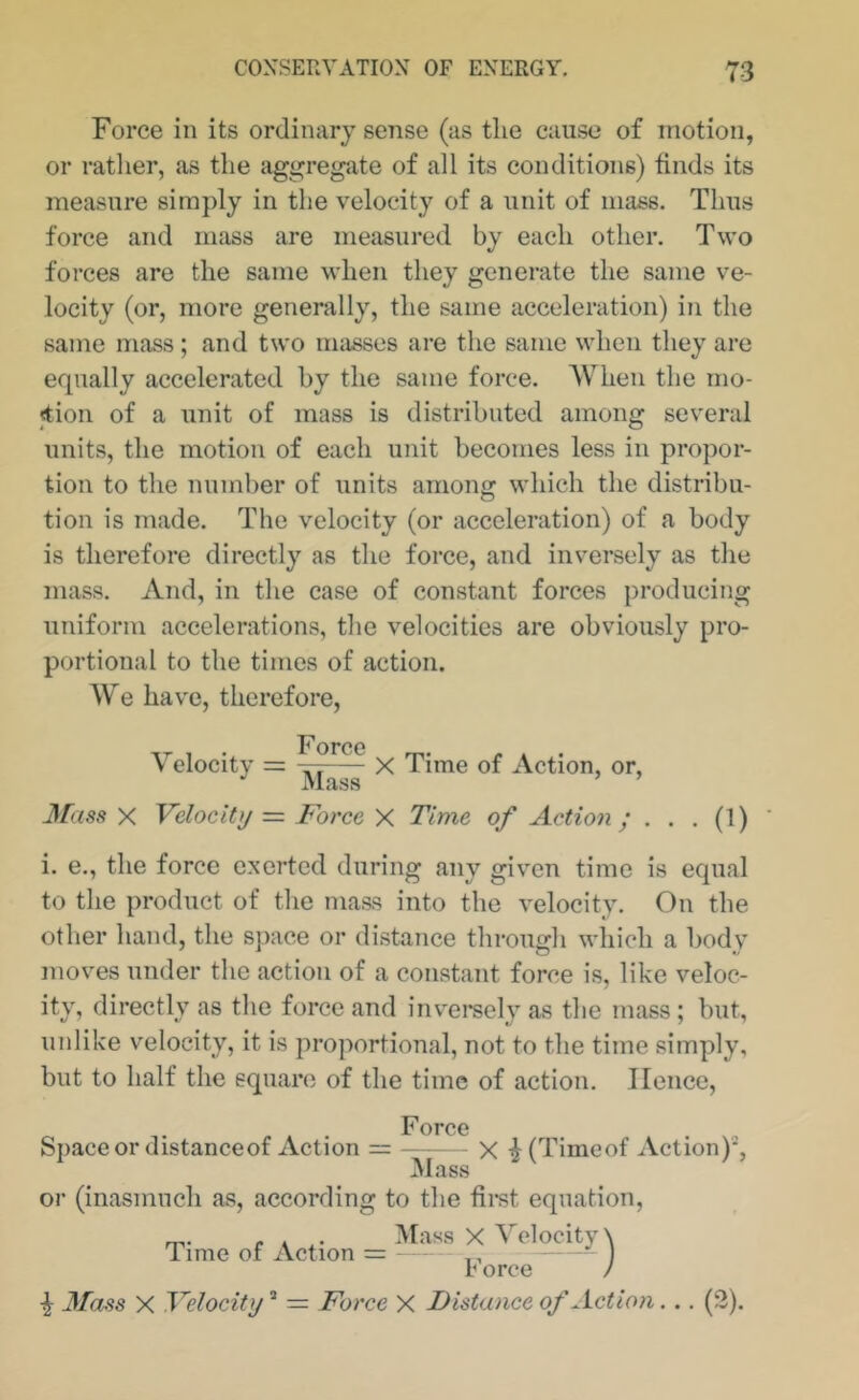 Force in its ordinary sense (as the cause of motion, or rather, as the aggregate of all its conditions) finds its measure simply in the velocity of a unit of mass. Thus force and mass are measured by each other. Two forces are the same when they generate the same ve- locity (or, more generally, the same acceleration) in the same mass; and two masses are the same when they are equally accelerated by the same force. When the rno- <tion of a unit of mass is distributed among several units, the motion of each unit becomes less in propor- tion to the number of units among which the distribu- tion is made. The velocity (or acceleration) of a body is therefore directly as the force, and inversely as the mass. And, in the case of constant forces producing uniform accelerations, the velocities are obviously pro- portional to the times of action. We have, therefore, Velocity Force Mass X Time of Action, or, 3fass X Velocity = Force X Time of Action; . . . (1) i. e., the force exerted during any given time is equal to the product of the mass into the velocity. On the other hand, the space or distance through which a body moves under the action of a constant force is, like veloc- ity, directly as the force and invereely as the mass; but, unlike velocity, it is proportional, not to the time simply, but to half the square of the time of action. Hence, Space or distanceof Action Force - X ^(Timeof Action)*, Mass or (inasmuch as, according to the first equation. Time of Action = ^ V orce / ^ 3Tass X Velocity ” = Force X Distance of Action.. .(3).