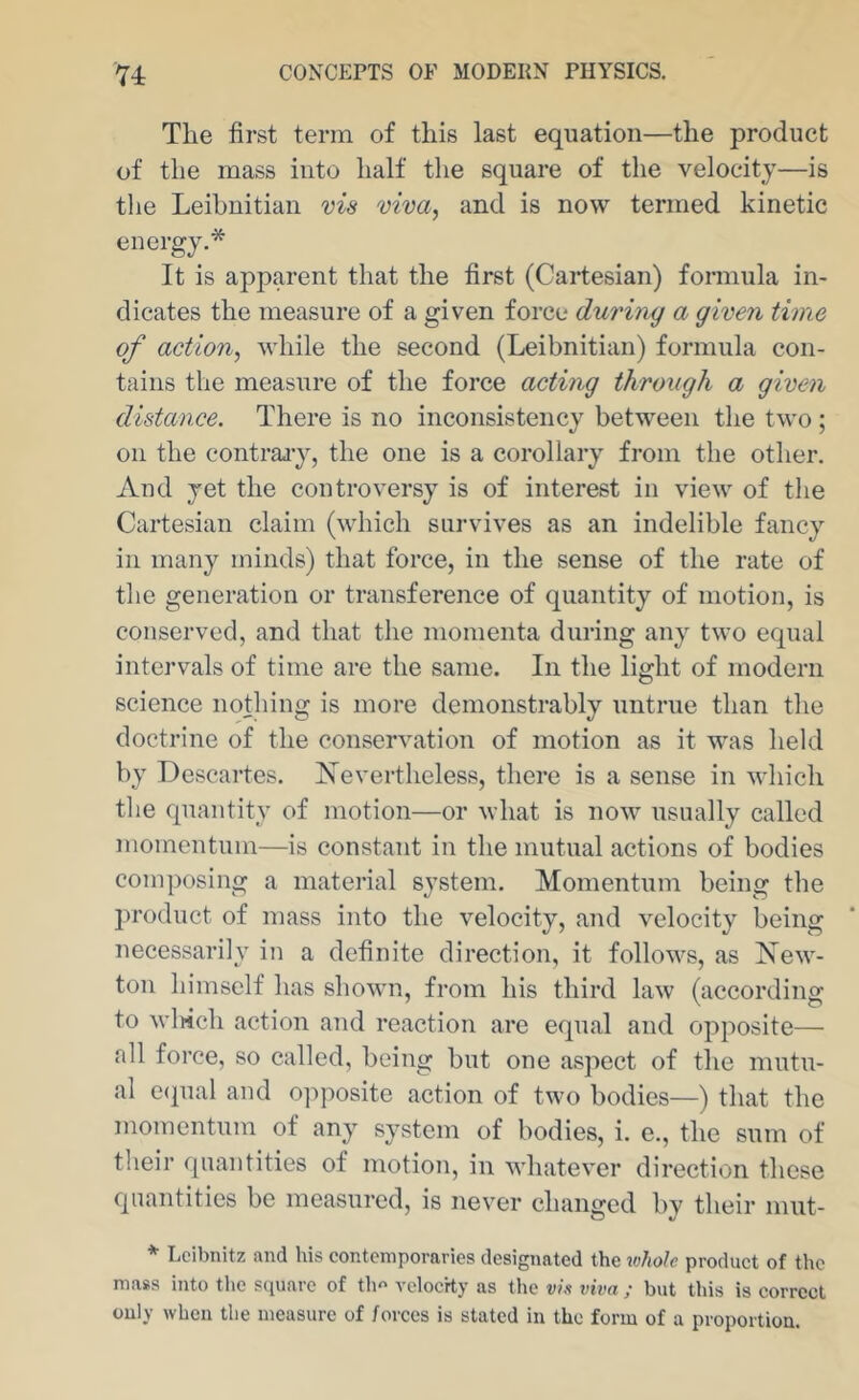 The first term of this last equation—the product of the mass into half the square of the velocity—is tlie Leihnitian vis viva, and is now termed kinetic energy.* It is apparent that the first (Cartesian) formula in- dicates the measure of a given force during a given time of action, while the second (Leihnitian) formula con- tains the measure of the force acting through a given distance. There is no inconsistency between tlie two ; on the contraj-y, the one is a corollary from the other. And yet the controversy is of interest in view of the Cartesian claim (which survives as an indelible fancy ill many minds) that force, in the sense of the rate of tlie generation or transference of quantity of motion, is conserved, and that the momenta during any two equal intervals of time are the same. In the light of modern science nothing is more demonstrably untrue than the doctrine of the conservation of motion as it was held by Descartes. ISTevertheless, there is a sense in which the quantity of motion—or what is now usually called momentum—is constant in the mutual actions of bodies composing a material sj’stem. Momentum being the jiroduct of mass into the velocity, and velocity being necessarily in a definite direction, it follows, as New- ton himself has shown, from his third law (according to winch action and reaction are equal and opposite— all force, so called, being but one aspect of the mutu- al e({ual and oi^posite action of two bodies—) that the momentum of any system of bodies, i. e., the sum of their quantities of motion, in wdiatever direction these quantities be measured, is never changed by their niut- * Leibnitz and his contemporaries designated the whole product of the mass into the S(iuarc of tlm vclocrty as the vie viva ; but this is correct only when the measure of forces is stated in the form of a proportion.
