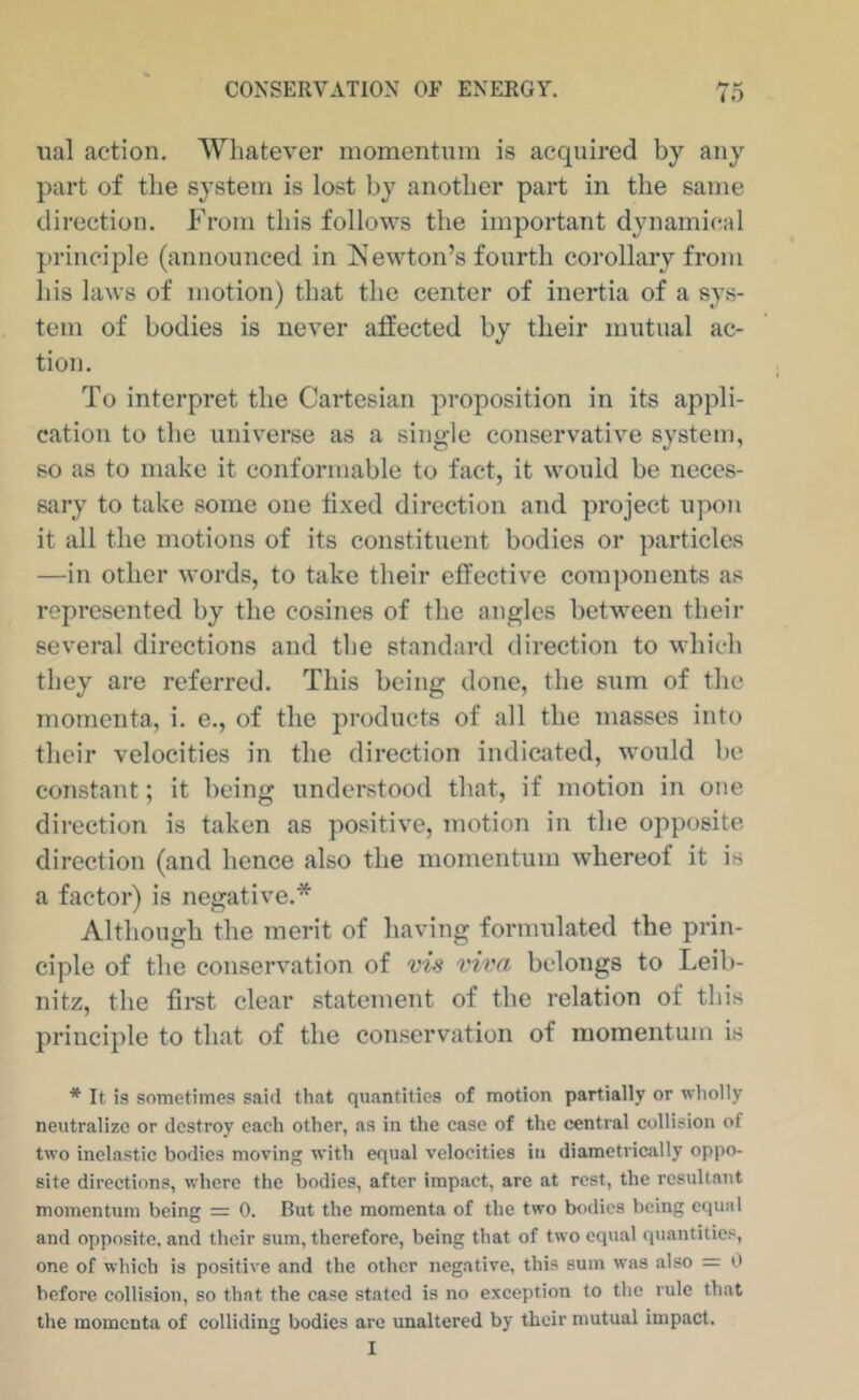 To iial action. 'Whatever momentum is acquired by any part of the system is lost by another part in the same direction. From this follows the important dynamical principle (announced in IS^ewton’s fourth corollary from his laws of motion) that the center of inertia of a sys- tem of bodies is never atfected by their mutual ac- tion. To interpret the Cartesian proposition in its appli- cation to the universe as a single conservative system, so as to make it conformable to fact, it would be neces- sary to take some one ii.xed direction and project upon it all the motions of its constituent bodies or particles —in other words, to take their effective components as represented by the cosines of the angles between their several directions and the standard direction to which they are referred. This being done, the sum of the momenta, i. e., of the products of all the masses into their velocities in the direction indicated, would be constant; it being understood that, if motion in one direction is taken as positive, motion in the opposite direction (and hence also the momentum whereof it is a factor) is negative.* Although the merit of having formulated the prin- ciple of the conservation of vis viva belongs to Leib- nitz, the fii’st clear statement of the relation of this principle to that of the conservation of momentum is * It is sometimes said that quantities of motion partially or wholly neutralize or destroy each other, as in the case of the central collision of two inelastic bodies moving with equal velocities in diametrically oppo- site directions, where the bodies, after impact, arc at rest, the resultant momentum being = 0. But the momenta of the two bodies being equal and opposite, and their sum, therefore, being that of two equal quantities, one of which is positive and the other negative, this sum was also = 0 before collision, so that the case stated is no exception to the rule that the momenta of colliding bodies are unaltered by their mutual impact.