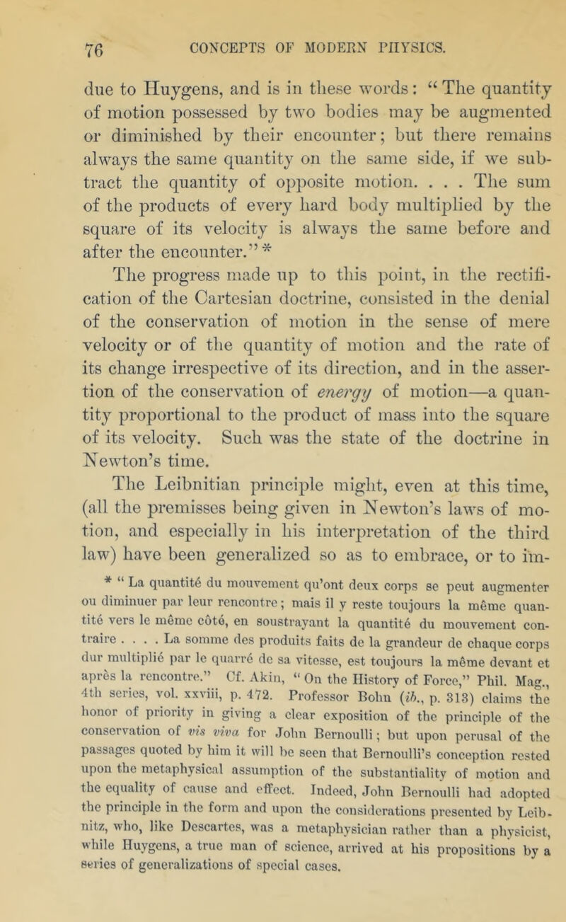 due to Huygens, and is in these words: “ The quantity of motion possessed by two bodies may be augmented or diminished by their encounter; but there remains always the same quantity on the same side, if we sub- tract the quantity of opposite motion. . . . The sum of the products of every hard body multiplied by the square of its velocity is always the same before and after the encounter.”* The progress made up to this point, in the rectili- cation of the Cartesian doctrine, consisted in the denial of the conservation of motion in the sense of mere velocity or of the quantity of motion and the rate of its change irrespective of its direction, and in the asser- tion of the conservation of energy of motion—a quan- tity proportional to the product of mass into the square of its velocity. Such was the state of the doctrine in Newton’s time. The Leibnitian principle might, even at this time, (all the premisses being given in Newton’s laws of mo- tion, and especially in his interpretation of the third law) have been generalized so as to embrace, or to im- * “ La quantity du inouvement qu’ont deux corps sc peut augmenter ou diniinuer par Icur rencontre; niais il y reste toujours la memo quan- tite vers le memc cote, en soustrayant la quantity du mouvement con- traire .... La soinme des produits faits de la gi’andeur do chaque corps dur raultiplid par Ic quarrd do sa vitesse, est toujours la meuae devant et aprds la rencontre.” Cf. Akin, “ On the History of Force,” Phil. Mag., 4th scries, vol. xxviii, p. 472. Professor Bohn’(ift., p. 313) claims the honor of priority in giving a clear exposition of the principle of the conservation of v?s viva for .John Bernoulli; but upon perusal of the passages quoted by him it will be seen that Bernoulli’s conception rested upon the metaphysical assumption of the substantiality of motion and the equality of cause and effect. Indeed, John Bernoulli had adopted the principle in the form and upon the considerations presented by Leib- nitz, who, like Descartes, was a metaphysician rather than a physicist, while Huygen.s, a true man of science, arrived at his propositions by a series of generalizations of special cases.