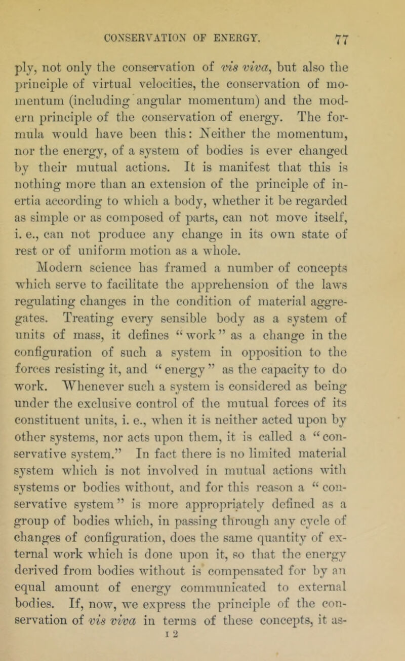 ply, not only the conservation of vis viva, but also the })rinciple of virtual velocities, the conservation of ino- inentuni (including angular momentum) and the mod- ern principle of the conservation of energy. The for- mula would have been this: Xeither the momentum, nor the energy, of a system of bodies is ever changed by their mutual actions. It is manifest that this is nothing more than an extension of the principle of in- ertia according to which a body, whether it be regarded as simple or as composed of parts, can not move itself, i. e., can not produce any change in its own state of rest or of uniform motion as a whole. Modern science has framed a number of concepts which serve to facilitate the apprehension of the laws regulating changes in the condition of material aggre- gates. Treating every sensible body as a system of units of mass, it defines “ work ” as a change in the configuration of such a system in opposition to the forces resisting it, and “ energy ” as the capacity to do work. Whenever such a system is considered as being under the exclusive control of the mutual forces of its constituent units, i. e., when it is neither acted upon by other systems, nor acts upon them, it is called a “ con- servative svstem.” In fact there is no limited material c< system which is not involved in mutual actions with systems or bodies without, and for this reason a “ con- servative system ” is more appropriately defined as a group of bodies wdiich, in passing through any cycle of changes of configuration, does the same quantity of ex- ternal work which is done upon it, so that the energy derived from bodies without is compensated for by an equal amount of energy communicated to external bodies. If, now, we express the principle of the con- servation of vis viva in terms of these concepts, it as-