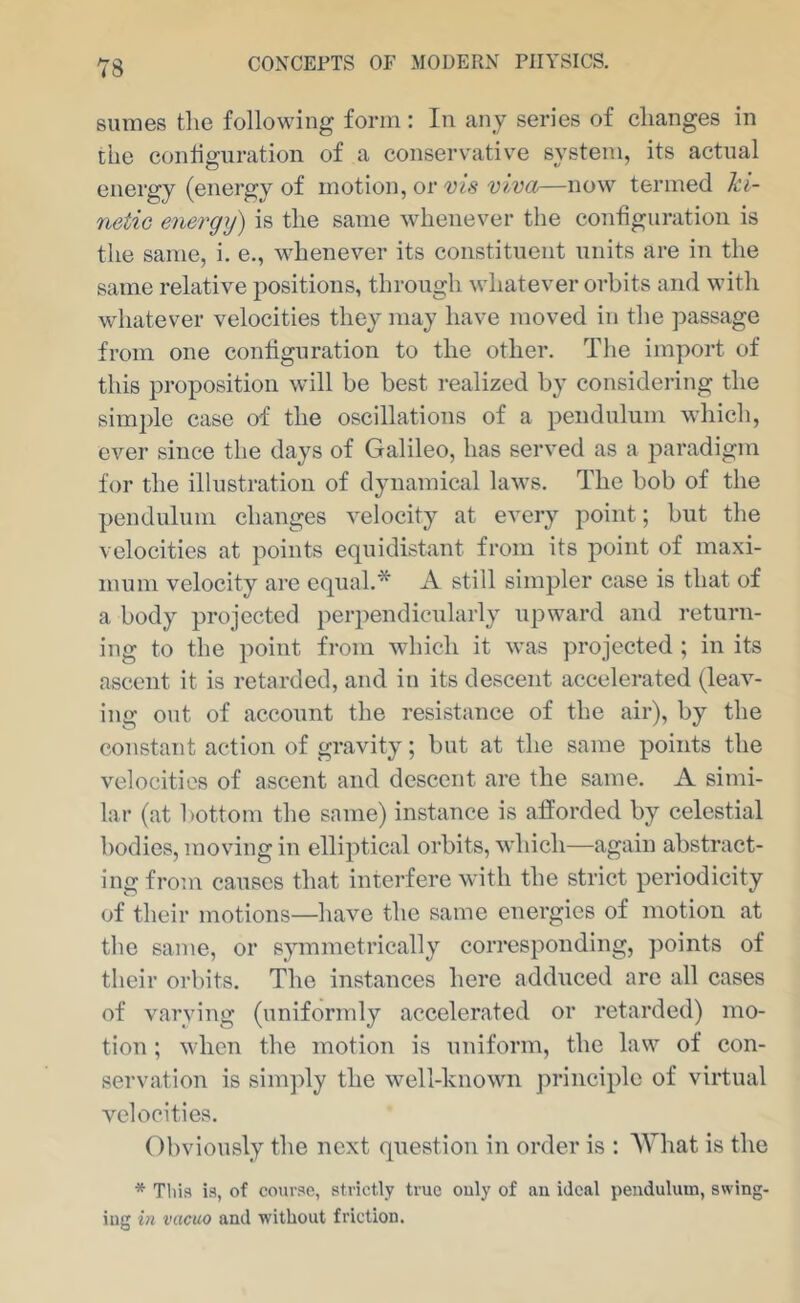 8umes tlie following form: In any series of changes in the configuration of a conservative system, its actual energy (energy of motion, or vis viva—now termed ki- netic energy) is the same whenever the configuration is the same, i. e., whenever its constituent units are in the same relative positions, through whatever orbits and with whatever velocities they may have moved in the passage from one configuration to the other. The import of this proposition will be best realized by considering the sim])le case of the oscillations of a pendulum which, ever since the days of Galileo, has served as a paradigm for the illustration of dynamical laws. The bob of the pendulum changes velocity at every point; but the velocities at points equidistant from its point of maxi- mum velocity arc equal.* A still simpler case is that of a body projected perpendicularly upward and return- ing to the point fi-om which it was projected ; in its ascent it is retarded, and in its descent accelerated (leav- ing out of account the resistance of the air), by the constant action of gravity; but at the same points the velocities of ascent and descent are the same. A simi- lar (at bottom the same) instance is afforded by celestial bodies, moving in elliptical orbits, wdiich—again abstract- ing from causes that interfere with the strict periodicity of their motions—have the same energies of motion at the same, or symmetrically corresponding, points of their orbits. The instances here adduced are all cases of varying (uniformly accelerated or retarded) mo- tion ; when the motion is uniform, the law of con- servation is sim])ly the well-known principle of virtual velocities. Obviously the next question in order is : AVhat is the * Tliis is, of course, strictly true only of an ideal pendulum, swing- ing in vacuo and without friction.