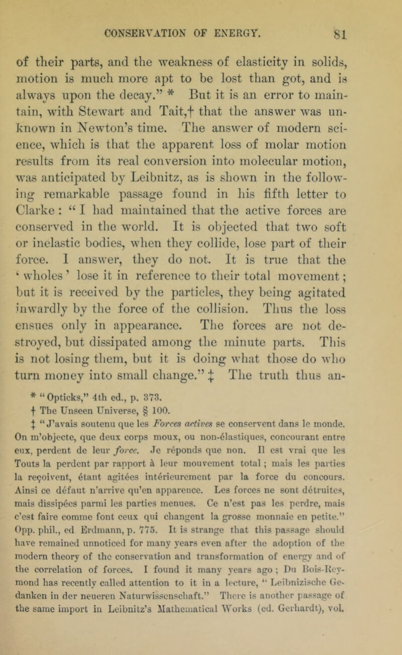 of their parts, and the weakness of elasticity in solids, motion is much more apt to be lost than got, and is always upon the decay.” * But it is an error to main- tain, with Stewart and Tait,t that the answer was un- known in Newton’s time. The answer of modern sci- ence, which is that the apparent loss of molar motion results from its real conversion into molecular motion, was anticipated by Leibnitz, as is shown in the follow- ing remarkable passage found in his fifth letter to Clarke : “ I had maintained that the active forces are conserved in the world. It is objected that two soft or inehistic bodies, when they collide, lose part of their force. 1 answer, they do not. It is true that the ‘ wholes ’ lose it in reference to their total movement; blit it is received by the particles, they being agitated inwardly by the force of the collision. Thus the loss ensues only in appearance. The forces are not de- stroyed, but dissipated among the minute parts. This is not losing them, but it is doing what those do who turn money into small change.” ^ The truth thus an- * “Opticks,” 4th ed., p. 373. f The Unseen Universe, § 100. t “ J’avais sontenu que les Forces actives se conservent dans le monde. On m’objecte, que deux corps moux, ou non-61astiques, concourant entre eux, perdent de leur force. Je r^ponds que non. II cst vrai que les Touts la perdent par rapport i leur mouvement total ; mais les parties la re^oivent, 6tant agit^cs Int^rieurcment par la force du concours. Ainsi ce defaut n’arrive qu’en apparence. Les forces ne sent ddtruites, mais dissipecs panni les parties inenucs. Ce n’est pas les perdre, mais e’est faire corame font ceux qui changent la grosse monnaic en petite.” 0pp. phil., ed Erdmann, p. 775. It is strange that this passage should have remained unnoticed for many years even after the adoption of the modern theory of the conservation and transformation of energy and of the correlation of forces. I found it many years ago ; Du Hois-Rcy- mond has recently called attention to it in a lecture, ” Leibnizische Ge- danken in der neueren Naturwis.sonschaft.” There is another passage of the same import in Leibnitz’s Mathematical Works (ed. Gcrhardt), vol.