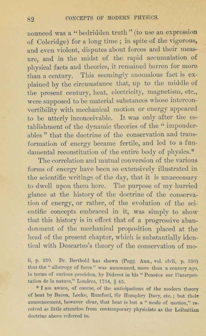 iiouDced was a “bedridden truth” (to Rse an expression of Coleridge) for a long time ; in spite of the vigorous, and even violent, disputes about forces and their meas- ure, and in the midst of the rapid accumulation of ])hy8ical facts and theories, it remained barren for more than a century. This seemingly anomalous fact is ex- plained by the circumstance tliat, up to the middle of the present century, heat, electricity, magnetism, etc., were supposed to be material substances whose intercon- vertibility with mechanical motion or energy appeared to be utterly inconceivable. It was only after the es- tablishment of the dynamic theories of the “ imponder- ables ” that the doctrine of the conservation and trans- formation of energy became fertile, and led to a fun- damental reconstitution of the entire body of physics.* The correlation and mutual conversion of the various forms of energy have been so extensively illustrated in the scientific writings of the day, that it is unnecessary to dwell upon them here. The purpose of my hurried glance at the history of the doctrine of the conserva- tion of energy, or rather, of the evolution of the sci- entific concepts embraced in it, was simply to show that this history is in effect that of a progressive aban- donment of the mechanical proposition placed at the head of the present chapter, which is substantially iden- tical witli Descartes’s theory of the conservation of mo- il, p. 230. Dr. Berthold has shown (Pog. Ann., vol. clvii, p. 350) tliat the “allotropy of force” was announced, more than a century ago, ill terms of curious precision, by Diderot in his “ Pcns6es sur I’intcrpre- tation de la nature,” Londres, 1754, § 45. * I am aware, of course, of the anticipations of the modern theory of heat by Bacon, Locke, Rumford, Sir Humphry Davy, etc. ; but their announcement, however clear, that heat is but a “ mode of motion,” re- ceived as little attention from contemporary ph3-sieists as the Lcibuitian doctrine above referred to.